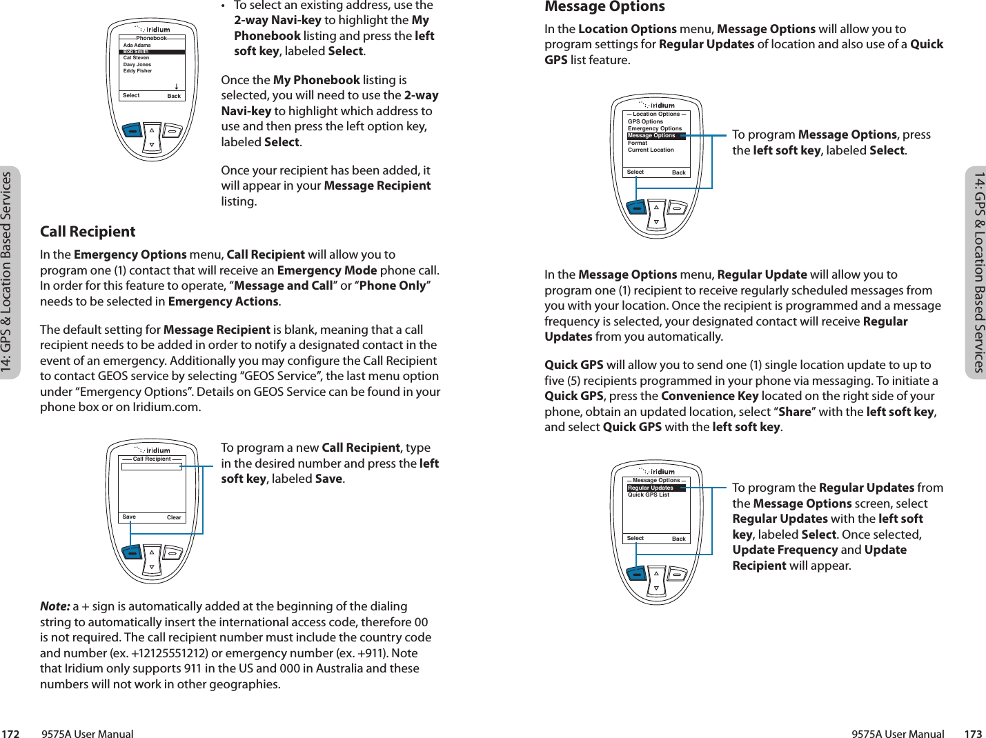 14: GPS &amp; Location Based Services14: GPS &amp; Location Based Services9575A User Manual        173172         9575A User ManualMessage OptionsIn the Location Options menu, Message Options will allow you to program settings for Regular Updates of location and also use of a Quick GPS list feature. In the Message Options menu, Regular Update will allow you to program one (1) recipient to receive regularly scheduled messages from you with your location. Once the recipient is programmed and a message frequency is selected, your designated contact will receive Regular Updates from you automatically. Quick GPS will allow you to send one (1) single location update to up to five (5) recipients programmed in your phone via messaging. To initiate a Quick GPS, press the Convenience Key located on the right side of your phone, obtain an updated location, select “Share” with the left soft key, and select Quick GPS with the left soft key. Call RecipientIn the Emergency Options menu, Call Recipient will allow you to program one (1) contact that will receive an Emergency Mode phone call. In order for this feature to operate, “Message and Call” or “Phone Only” needs to be selected in Emergency Actions.The default setting for Message Recipient is blank, meaning that a call recipient needs to be added in order to notify a designated contact in the event of an emergency. Additionally you may configure the Call Recipient to contact GEOS service by selecting “GEOS Service”, the last menu option under “Emergency Options”. Details on GEOS Service can be found in your phone box or on Iridium.com. Note: a + sign is automatically added at the beginning of the dialing string to automatically insert the international access code, therefore 00 is not required. The call recipient number must include the country code and number (ex. +12125551212) or emergency number (ex. +911). Note that Iridium only supports 911 in the US and 000 in Australia and these numbers will not work in other geographies. To program Message Options, press the left soft key, labeled Select. Select BackGPS OptionsEmergency OptionsMessage OptionsFormatCurrent LocationLocation OptionsTo program the Regular Updates from the Message Options screen, select Regular Updates with the left soft key, labeled Select. Once selected, Update Frequency and Update Recipient will appear.Select BackRegular UpdatesQuick GPS ListMessage Options•  To select an existing address, use the 2-way Navi-key to highlight the My Phonebook listing and press the left soft key, labeled Select. Once the My Phonebook listing is selected, you will need to use the 2-way Navi-key to highlight which address to use and then press the left option key, labeled Select. Once your recipient has been added, it will appear in your Message Recipient listing.Save ClearCall RecipientTo program a new Call Recipient, type in the desired number and press the left soft key, labeled Save. Select BackAda Adams Bob Smith Cat Steven Davy JonesEddy Fisher Phonebook