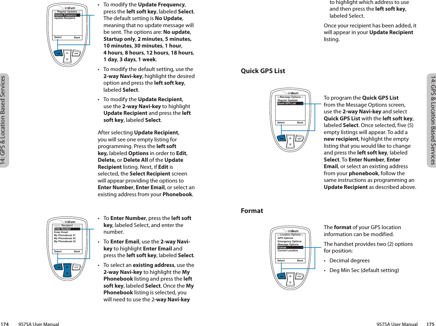 14: GPS &amp; Location Based Services14: GPS &amp; Location Based Services9575A User Manual        175174         9575A User ManualQuick GPS List Formatto highlight which address to use and then press the left soft key, labeled Select. Once your recipient has been added, it will appear in your Update Recipient listing.To program the Quick GPS List from the Message Options screen, use the 2-way Navi-key and select Quick GPS List with the left soft key, labeled Select. Once selected, five (5) empty listings will appear. To add a new recipient, highlight the empty listing that you would like to change and press the left soft key, labeled Select. To Enter Number, Enter Email, or select an existing address from your phonebook, follow the same instructions as programming an Update Recipient as described above. Select BackRegular UpdatesQuick GPS ListMessage OptionsSelect BackGPS OptionsEmergency OptionsMessage OptionsFormatCurrent LocationLocation OptionsThe format of your GPS location information can be modified.The handset provides two (2) options for position:•  Decimal degrees•  Deg Min Sec (default setting)•  To modify the Update Frequency, press the left soft key, labeled Select. The default setting is No Update, meaning that no update message will be sent. The options are: No update, Startup only, 2 minutes, 5 minutes, 10 minutes, 30 minutes, 1 hour,  4 hours, 8 hours, 12 hours, 18 hours, 1 day, 3 days, 1 week.•  To modify the default setting, use the 2-way Navi-key, highlight the desired option and press the left soft key, labeled Select. •  To modify the Update Recipient, use the 2-way Navi-key to highlight Update Recipient and press the left soft key, labeled Select. After selecting Update Recipient, you will see one empty listing for programming. Press the left soft key, labeled Options in order to Edit, Delete, or Delete All of the Update Recipient listing. Next, if Edit is selected, the Select Recipient screen will appear providing the options to Enter Number, Enter Email, or select an existing address from your Phonebook.• To Enter Number, press the left soft key, labeled Select, and enter the number. • To Enter Email, use the 2-way Navi-key to highlight Enter Email and press the left soft key, labeled Select.•  To select an existing address, use the 2-way Navi-key to highlight the My Phonebook listing and press the left soft key, labeled Select. Once the My Phonebook listing is selected, you will need to use the 2-way Navi-key Select BackUpdate FrequencyUpdate RecipientRegular UpdatesSelect BackEnter NumberEnter EmailMy Phonebook #1My Phonebook #2My Phonebook #3Recipient