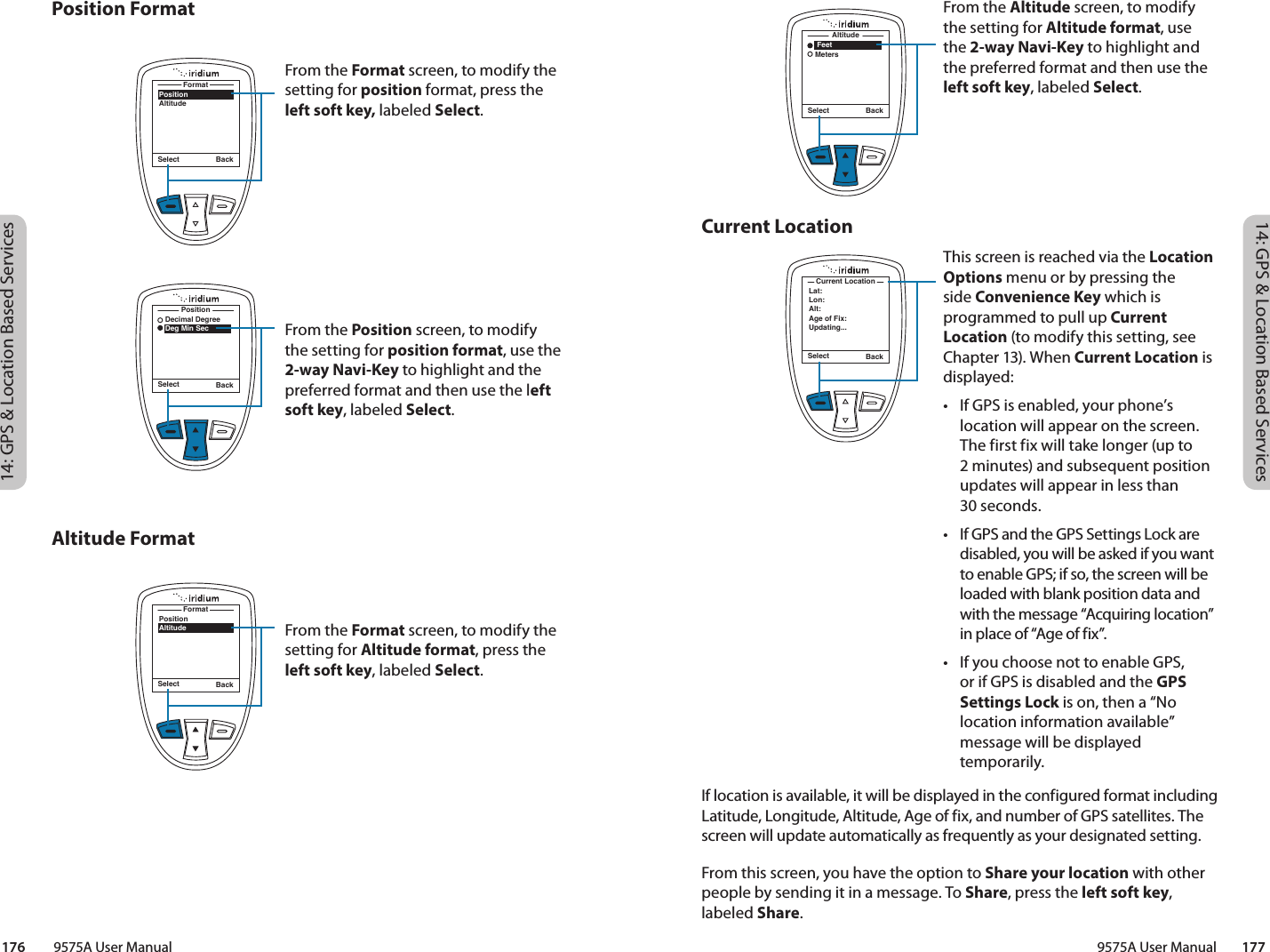 14: GPS &amp; Location Based Services14: GPS &amp; Location Based Services9575A User Manual        177176         9575A User ManualCurrent LocationPosition FormatAltitude FormatSelect Back    Feet   MetersAltitudeFrom the Altitude screen, to modify the setting for Altitude format, use the 2-way Navi-Key to highlight and the preferred format and then use the left soft key, labeled Select. This screen is reached via the Location Options menu or by pressing the side Convenience Key which is programmed to pull up Current Location (to modify this setting, see Chapter 13). When Current Location is displayed:•  If GPS is enabled, your phone’s location will appear on the screen. The first fix will take longer (up to  2 minutes) and subsequent position updates will appear in less than  30 seconds. •  If GPS and the GPS Settings Lock are disabled, you will be asked if you want to enable GPS; if so, the screen will be loaded with blank position data and with the message “Acquiring location” in place of “Age of fix”. •  If you choose not to enable GPS, or if GPS is disabled and the GPS Settings Lock is on, then a “No location information available” message will be displayed temporarily.Select BackLat:Lon:Alt:Age of Fix:Updating...Current LocationIf location is available, it will be displayed in the configured format including Latitude, Longitude, Altitude, Age of fix, and number of GPS satellites. The screen will update automatically as frequently as your designated setting. From this screen, you have the option to Share your location with other people by sending it in a message. To Share, press the left soft key, labeled Share. From the Format screen, to modify the setting for position format, press the left soft key, labeled Select.From the Position screen, to modify the setting for position format, use the 2-way Navi-Key to highlight and the preferred format and then use the left soft key, labeled Select. From the Format screen, to modify the setting for Altitude format, press the left soft key, labeled Select. Select BackPositionAltitudeFormatSelect Back   Decimal Degree   Deg Min SecPositionSelect BackPositionAltitudeFormat