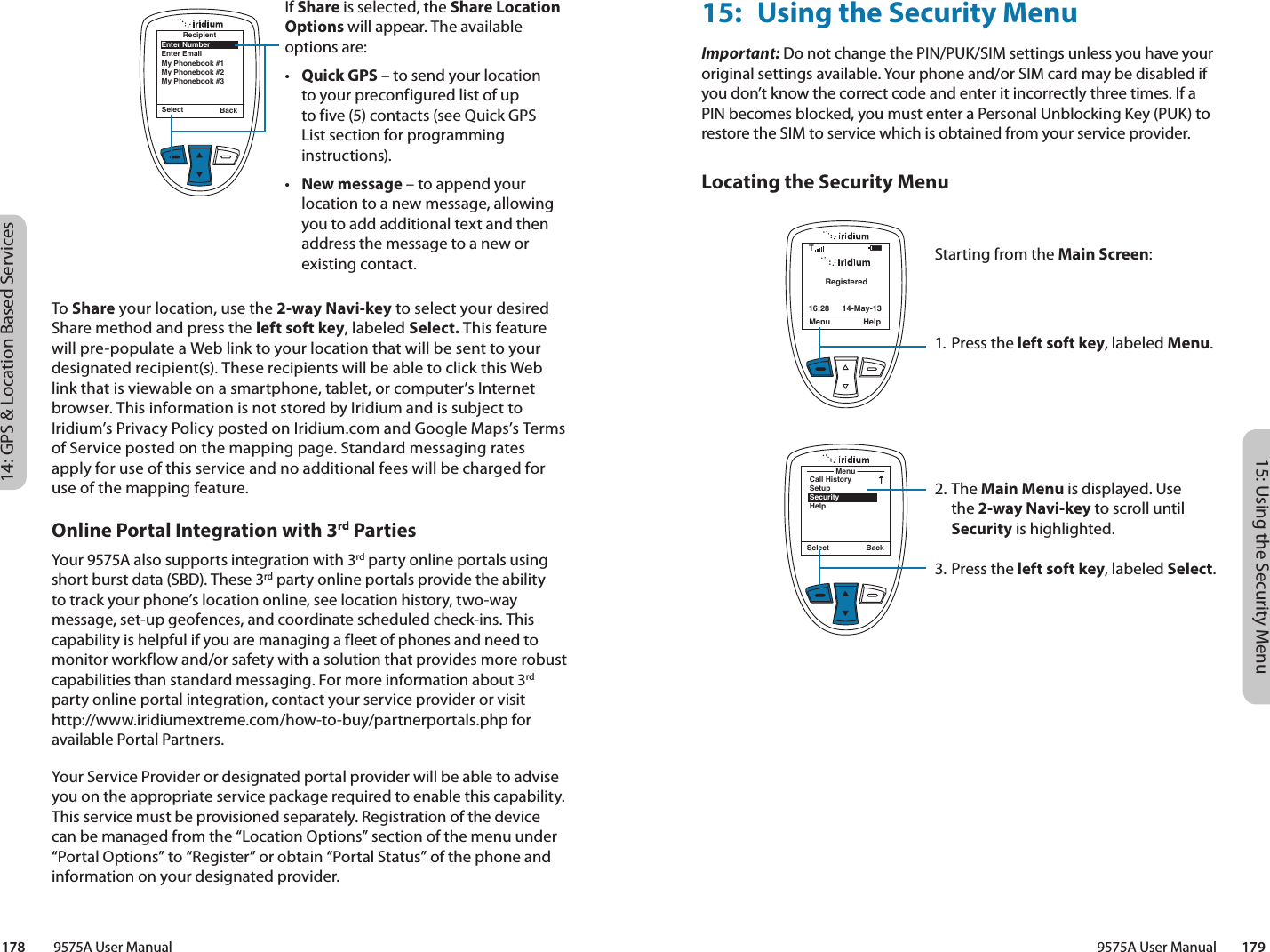 15: Using the Security Menu9575A User Manual        17914: GPS &amp; Location Based Services178         9575A User ManualOnline Portal Integration with 3rd PartiesYour 9575A also supports integration with 3rd party online portals using short burst data (SBD). These 3rd party online portals provide the ability to track your phone’s location online, see location history, two-way message, set-up geofences, and coordinate scheduled check-ins. This capability is helpful if you are managing a fleet of phones and need to monitor workflow and/or safety with a solution that provides more robust capabilities than standard messaging. For more information about 3rd party online portal integration, contact your service provider or visit http://www.iridiumextreme.com/how-to-buy/partnerportals.php for available Portal Partners. Your Service Provider or designated portal provider will be able to advise you on the appropriate service package required to enable this capability. This service must be provisioned separately. Registration of the device can be managed from the “Location Options” section of the menu under “Portal Options” to “Register” or obtain “Portal Status” of the phone and information on your designated provider. 15:  Using the Security MenuImportant: Do not change the PIN/PUK/SIM settings unless you have your original settings available. Your phone and/or SIM card may be disabled if you don’t know the correct code and enter it incorrectly three times. If a PIN becomes blocked, you must enter a Personal Unblocking Key (PUK) to restore the SIM to service which is obtained from your service provider.Locating the Security MenuRegisteredMenu Help16:28 14-May-13TStarting from the Main Screen:1. Press the left soft key, labeled Menu.2. The Main Menu is displayed. Use the 2-way Navi-key to scroll until Security is highlighted.3.  Press the left soft key, labeled Select.MenuCall HistorySetupSecurityHelpSelect BackIf Share is selected, the Share Location Options will appear. The available options are:•  Quick GPS – to send your location to your preconfigured list of up to five (5) contacts (see Quick GPS List section for programming instructions). •  New message – to append your location to a new message, allowing you to add additional text and then address the message to a new or existing contact. Select BackEnter NumberEnter EmailMy Phonebook #1My Phonebook #2My Phonebook #3RecipientTo Share your location, use the 2-way Navi-key to select your desired  Share method and press the left soft key, labeled Select. This feature will pre-populate a Web link to your location that will be sent to your designated recipient(s). These recipients will be able to click this Web link that is viewable on a smartphone, tablet, or computer’s Internet browser. This information is not stored by Iridium and is subject to Iridium’s Privacy Policy posted on Iridium.com and Google Maps’s Terms of Service posted on the mapping page. Standard messaging rates apply for use of this service and no additional fees will be charged for use of the mapping feature. 