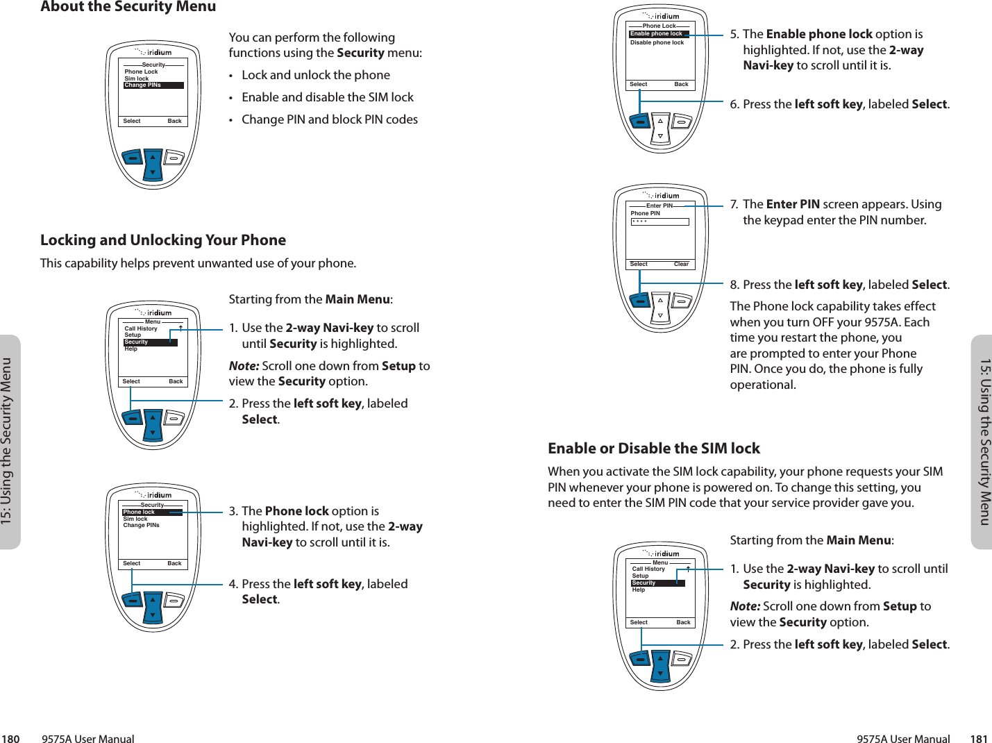 15: Using the Security Menu15: Using the Security Menu9575A User Manual        181180         9575A User Manual5. The Enable phone lock option is highlighted. If not, use the 2-way Navi-key to scroll until it is.6.  Press the left soft key, labeled Select.7. The Enter PIN screen appears. Using the keypad enter the PIN number.8.  Press the left soft key, labeled Select.The Phone lock capability takes effect when you turn OFF your 9575A. Each time you restart the phone, you are prompted to enter your Phone PIN. Once you do, the phone is fully operational.Enable phone lockDisable phone lockPhone Lock Select BackPhone PINEnter PIN Select Clear* * * *Enable or Disable the SIM lockWhen you activate the SIM lock capability, your phone requests your SIM PIN whenever your phone is powered on. To change this setting, you need to enter the SIM PIN code that your service provider gave you.MenuCall HistorySetupSecurityHelpSelect BackStarting from the Main Menu:1. Use the 2-way Navi-key to scroll until Security is highlighted.Note: Scroll one down from Setup to view the Security option.2.  Press the left soft key, labeled Select.SecuritySelect BackPhone LockSim lockChange PINsSecurityAbout the Security MenuYou can perform the following functions using the Security menu:•  Lock and unlock the phone•  Enable and disable the SIM lock•  Change PIN and block PIN codesLocking and Unlocking Your PhoneThis capability helps prevent unwanted use of your phone.MenuCall HistorySetupSecurityHelpSelect BackStarting from the Main Menu:1. Use the 2-way Navi-key to scroll until Security is highlighted.Note: Scroll one down from Setup to view the Security option.2.  Press the left soft key, labeled Select.3. The Phone lock option is highlighted. If not, use the 2-way Navi-key to scroll until it is.4.  Press the left soft key, labeled Select.Phone lockSim lockChange PINsSecuritySelect Back