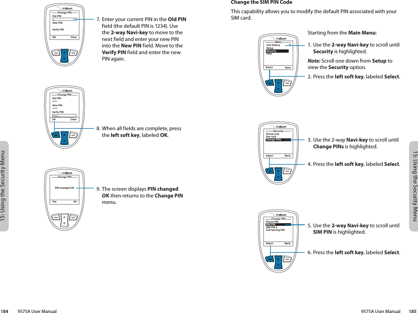 15: Using the Security Menu15: Using the Security Menu9575A User Manual        185184         9575A User ManualChange the SIM PIN CodeThis capability allows you to modify the default PIN associated with your SIM card.MenuCall HistorySetupSecurityHelpSelect BackStarting from the Main Menu:1. Use the 2-way Navi-key to scroll until Security is highlighted.Note: Scroll one down from Setup to view the Security option.2.  Press the left soft key, labeled Select.3. Use the 2-way Navi-key to scroll until Change PINs is highlighted.4.  Press the left soft key, labeled Select.5. Use the 2-way Navi-key to scroll until SIM PIN is highlighted.6.  Press the left soft key, labeled Select.Phone lockSim lockChange PINsSecuritySelect BackPhone PINSIM PINSIM PIN 2Call barring PINChange PINSelect BackOld PINChange PINOK ClearNew PINVerify PINOld PINChange PINOK ClearNew PINVerify PIN************PIN changed OKChange PINYes No7.  Enter your current PIN in the Old PIN field (the default PIN is 1234). Use the 2-way Navi-key to move to the next field and enter your new PIN into the New PIN field. Move to the Verify PIN field and enter the new PIN again.8. When all fields are complete, press the left soft key, labeled OK.9. The screen displays PIN changed OK then returns to the Change PIN menu.