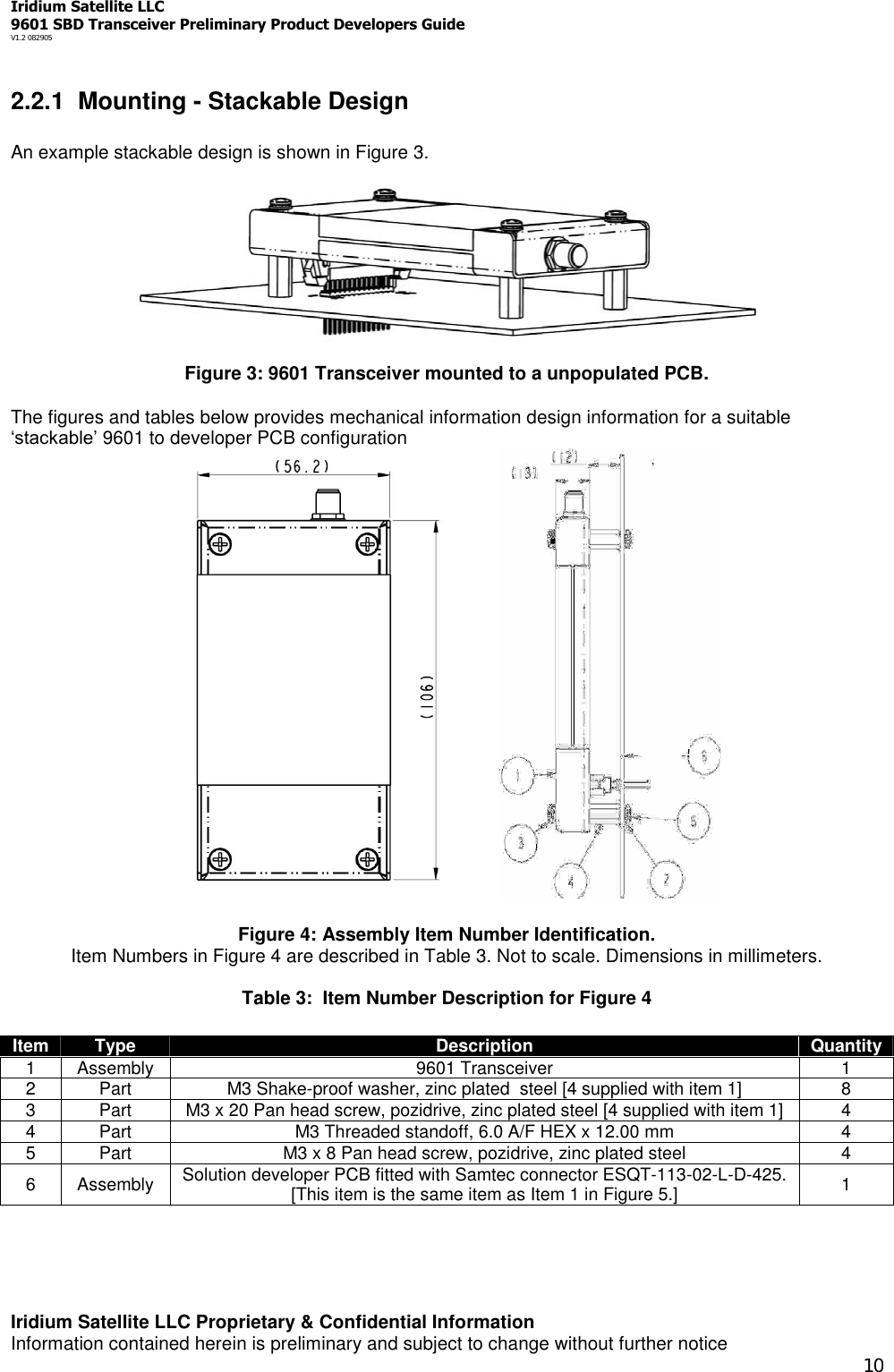 Iridium Satellite LLC9601 SBD Transceiver Preliminary Product Developers GuideV1.2 082905Iridium Satellite LLC Proprietary &amp; Confidential InformationInformation contained herein is preliminary and subject to change without further notice102.2.1 Mounting - Stackable DesignAn example stackable design is shown in Figure 3.Figure 3: 9601 Transceiver mounted to a unpopulated PCB.The figures and tables below provides mechanical information design information for a suitable‘stackable’ 9601 to developer PCB configurationFigure 4: Assembly Item Number Identification.Item Numbers in Figure 4 are described in Table 3. Not to scale. Dimensions in millimeters.Table 3: Item Number Description for Figure 4Item Type Description Quantity1 Assembly 9601 Transceiver 12 Part M3 Shake-proof washer, zinc plated steel [4 supplied with item 1] 83 Part M3 x 20 Pan head screw, pozidrive, zinc plated steel [4 supplied with item 1] 44 Part M3 Threaded standoff, 6.0 A/F HEX x 12.00 mm 45 Part M3 x 8 Pan head screw, pozidrive, zinc plated steel 46 Assembly Solution developer PCB fitted with Samtec connector ESQT-113-02-L-D-425.[This item is the same item as Item 1 in Figure 5.] 1
