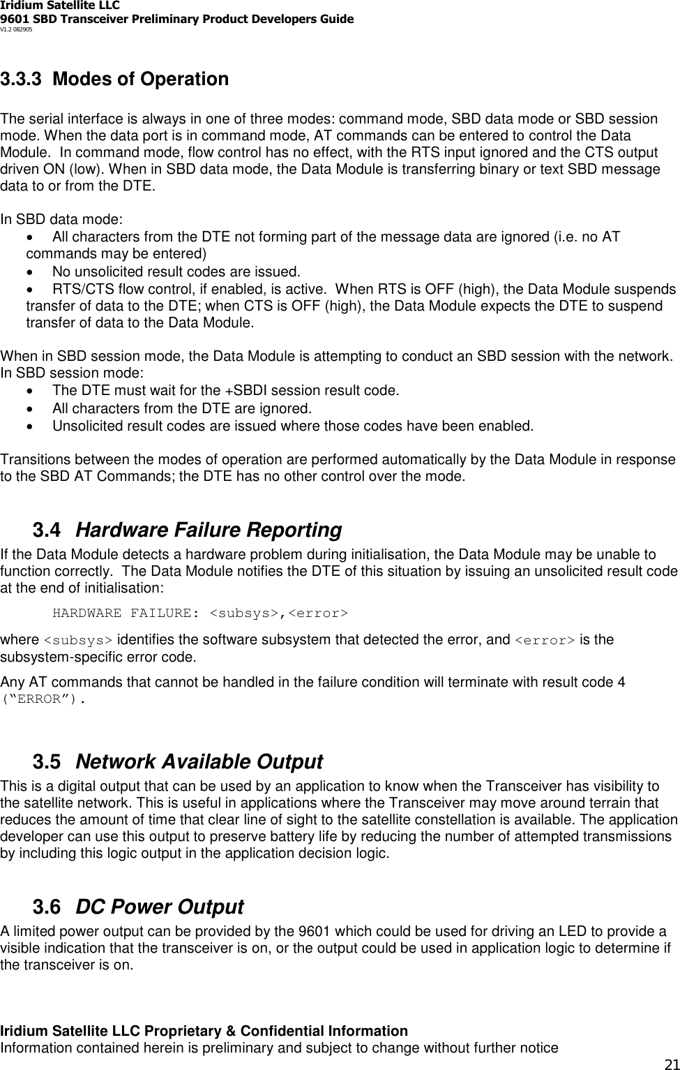 Iridium Satellite LLC9601 SBD Transceiver Preliminary Product Developers GuideV1.2 082905Iridium Satellite LLC Proprietary &amp; Confidential InformationInformation contained herein is preliminary and subject to change without further notice213.3.3 Modes of OperationThe serial interface is always in one of three modes: command mode, SBD data mode or SBD sessionmode. When the data port is in command mode, AT commands can be entered to control the DataModule. In command mode, flow control has no effect, with the RTS input ignored and the CTS outputdriven ON (low). When in SBD data mode, the Data Module is transferring binary or text SBD messagedata to or from the DTE.In SBD data mode:All characters from the DTE not forming part of the message data are ignored (i.e. no ATcommands may be entered)No unsolicited result codes are issued.RTS/CTS flow control, if enabled, is active. When RTS is OFF (high), the Data Module suspendstransfer of data to the DTE; when CTS is OFF (high), the Data Module expects the DTE to suspendtransfer of data to the Data Module.When in SBD session mode, the Data Module is attempting to conduct an SBD session with the network.In SBD session mode:The DTE must wait for the +SBDI session result code.All characters from the DTE are ignored.Unsolicited result codes are issued where those codes have been enabled.Transitions between the modes of operation are performed automatically by the Data Module in responseto the SBD AT Commands; the DTE has no other control over the mode.3.4 Hardware Failure ReportingIf the Data Module detects a hardware problem during initialisation, the Data Module may be unable tofunction correctly. The Data Module notifies the DTE of this situation by issuing an unsolicited result codeat the end of initialisation:HARDWARE FAILURE: &lt;subsys&gt;,&lt;error&gt;where &lt;subsys&gt; identifies the software subsystem that detected the error, and &lt;error&gt; is thesubsystem-specific error code.Any AT commands that cannot be handled in the failure condition will terminate with result code 4(“ERROR”).3.5 Network Available OutputThis is a digital output that can be used by an application to know when the Transceiver has visibility tothe satellite network. This is useful in applications where the Transceiver may move around terrain thatreduces the amount of time that clear line of sight to the satellite constellation is available. The applicationdeveloper can use this output to preserve battery life by reducing the number of attempted transmissionsby including this logic output in the application decision logic.3.6 DC Power OutputA limited power output can be provided by the 9601 which could be used for driving an LED to provide avisible indication that the transceiver is on, or the output could be used in application logic to determine ifthe transceiver is on.
