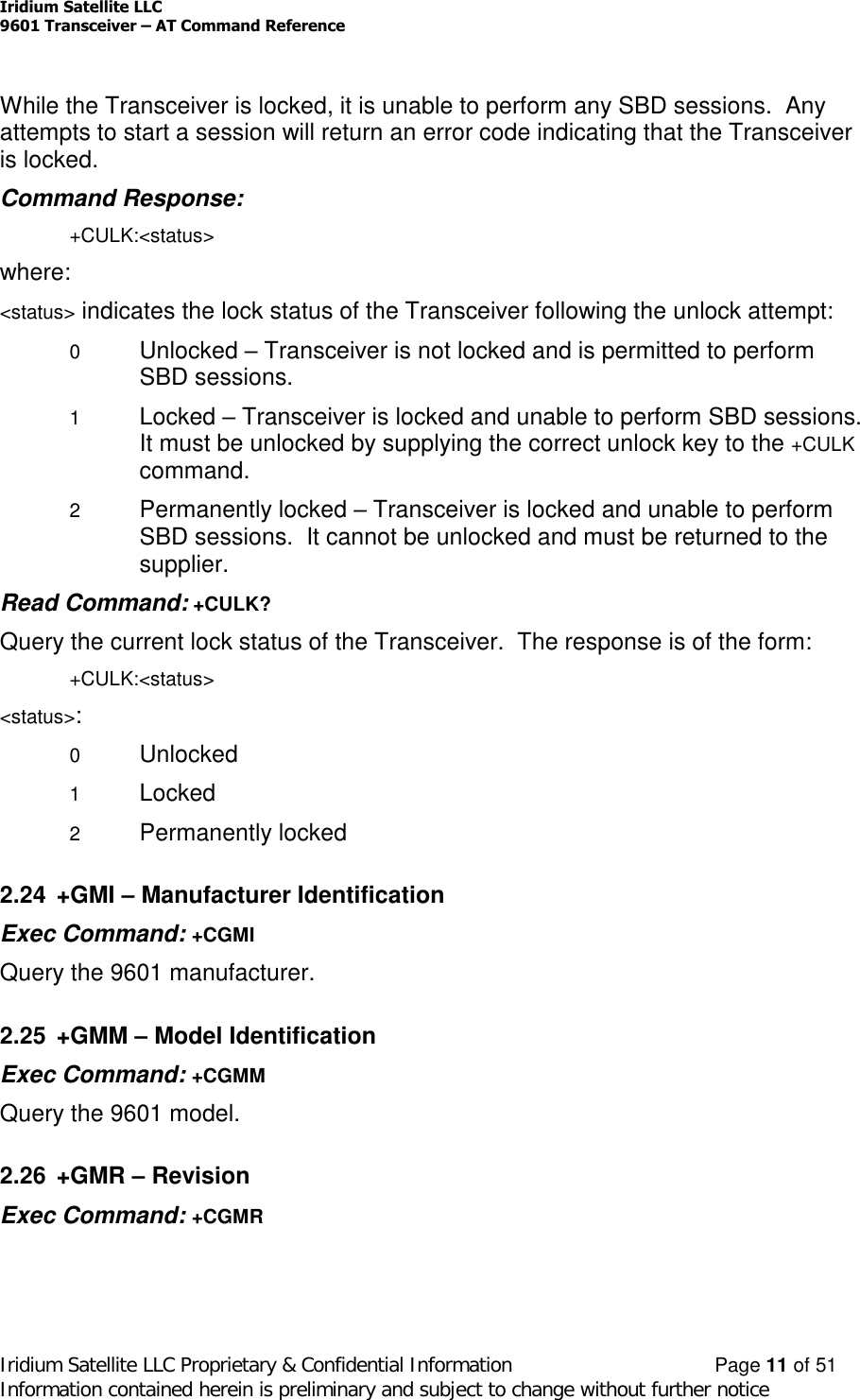Iridium Satellite LLC9601 Transceiver –AT Command ReferenceIridium Satellite LLC Proprietary &amp; Confidential Information Page 11 of 51Information contained herein is preliminary and subject to change without further noticeWhile the Transceiver is locked, it is unable to perform any SBD sessions. Anyattempts to start a session will return an error code indicating that the Transceiveris locked.Command Response:+CULK:&lt;status&gt;where:&lt;status&gt; indicates the lock status of the Transceiver following the unlock attempt:0Unlocked –Transceiver is not locked and is permitted to performSBD sessions.1Locked –Transceiver is locked and unable to perform SBD sessions.It must be unlocked by supplying the correct unlock key to the +CULKcommand.2Permanently locked –Transceiver is locked and unable to performSBD sessions. It cannot be unlocked and must be returned to thesupplier.Read Command: +CULK?Query the current lock status of the Transceiver. The response is of the form:+CULK:&lt;status&gt;&lt;status&gt;:0Unlocked1Locked2Permanently locked2.24 +GMI –Manufacturer IdentificationExec Command: +CGMIQuery the 9601 manufacturer.2.25 +GMM –Model IdentificationExec Command: +CGMMQuery the 9601 model.2.26 +GMR –RevisionExec Command: +CGMR