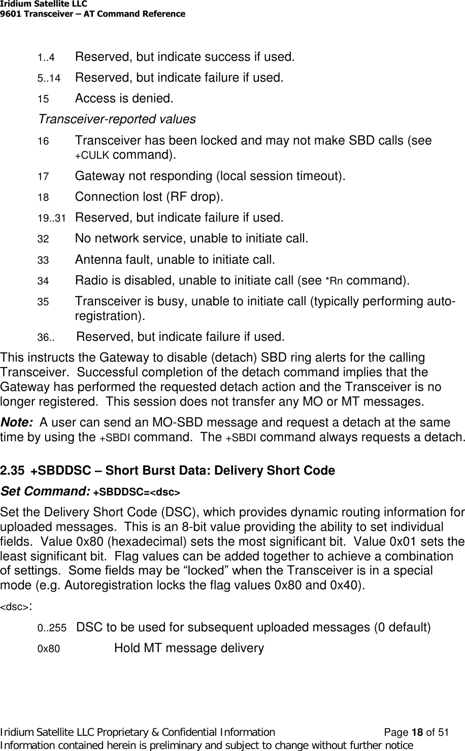 Iridium Satellite LLC9601 Transceiver –AT Command ReferenceIridium Satellite LLC Proprietary &amp; Confidential Information Page 18 of 51Information contained herein is preliminary and subject to change without further notice1..4 Reserved, but indicate success if used.5..14 Reserved, but indicate failure if used.15 Access is denied.Transceiver-reported values16 Transceiver has been locked and may not make SBD calls (see+CULK command).17 Gateway not responding (local session timeout).18 Connection lost (RF drop).19..31 Reserved, but indicate failure if used.32 No network service, unable to initiate call.33 Antenna fault, unable to initiate call.34 Radio is disabled, unable to initiate call (see *Rn command).35 Transceiver is busy, unable to initiate call (typically performing auto-registration).36.. Reserved, but indicate failure if used.This instructs the Gateway to disable (detach) SBD ring alerts for the callingTransceiver. Successful completion of the detach command implies that theGateway has performed the requested detach action and the Transceiver is nolonger registered. This session does not transfer any MO or MT messages.Note: A user can send an MO-SBD message and request a detach at the sametime by using the +SBDI command. The +SBDI command always requests a detach.2.35 +SBDDSC –Short Burst Data: Delivery Short CodeSet Command: +SBDDSC=&lt;dsc&gt;Set the Delivery Short Code (DSC), which provides dynamic routing information foruploaded messages. This is an 8-bit value providing the ability to set individualfields. Value 0x80 (hexadecimal) sets the most significant bit. Value 0x01 sets theleast significant bit. Flag values can be added together to achieve a combinationof settings.  Some fields may be “locked” when the Transceiver is in a specialmode (e.g. Autoregistration locks the flag values 0x80 and 0x40).&lt;dsc&gt;:0..255 DSC to be used for subsequent uploaded messages (0 default)0x80 Hold MT message delivery