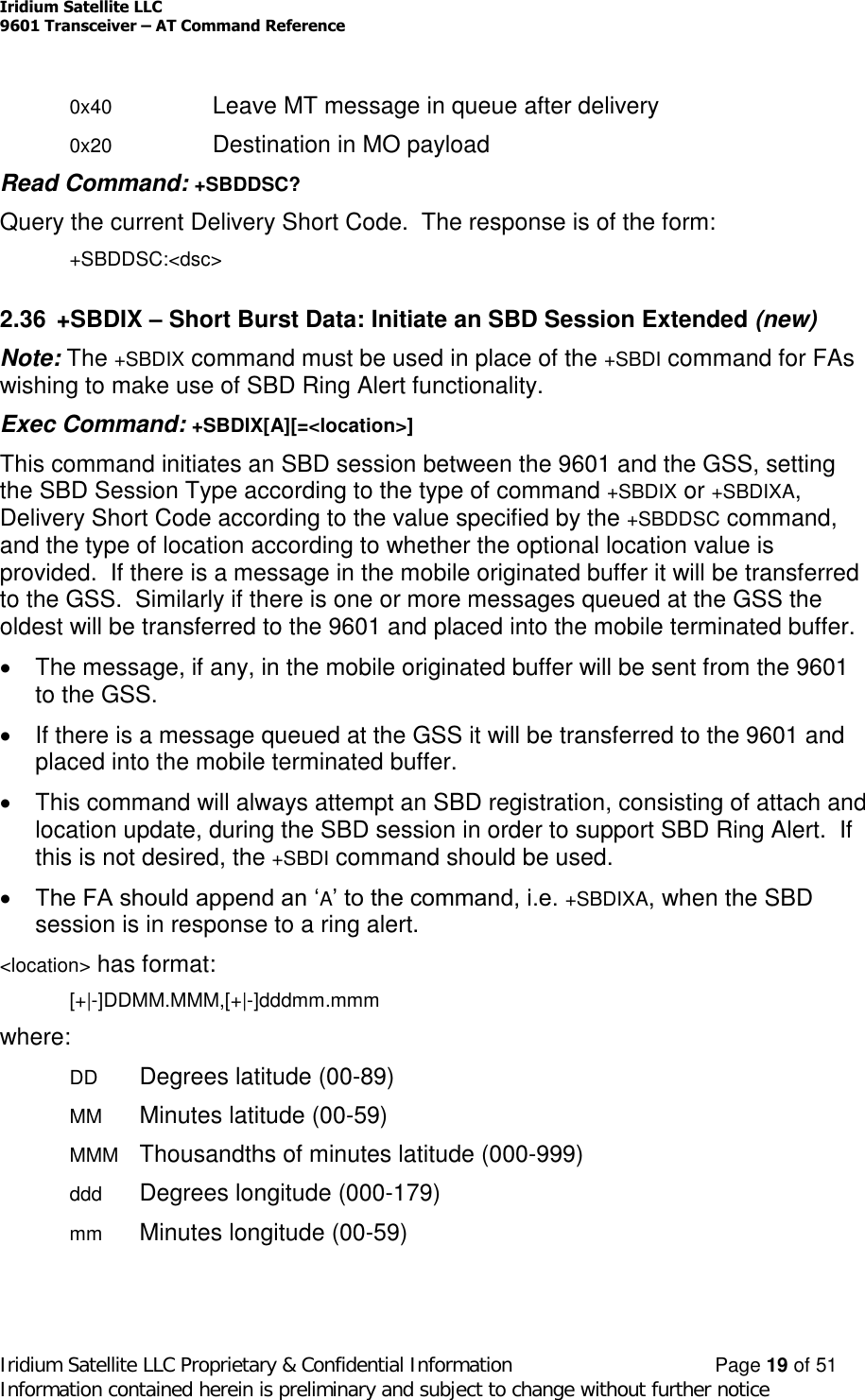 Iridium Satellite LLC9601 Transceiver –AT Command ReferenceIridium Satellite LLC Proprietary &amp; Confidential Information Page 19 of 51Information contained herein is preliminary and subject to change without further notice0x40 Leave MT message in queue after delivery0x20 Destination in MO payloadRead Command: +SBDDSC?Query the current Delivery Short Code. The response is of the form:+SBDDSC:&lt;dsc&gt;2.36 +SBDIX –Short Burst Data: Initiate an SBD Session Extended (new)Note: The +SBDIX command must be used in place of the +SBDI command for FAswishing to make use of SBD Ring Alert functionality.Exec Command: +SBDIX[A][=&lt;location&gt;]This command initiates an SBD session between the 9601 and the GSS, settingthe SBD Session Type according to the type of command +SBDIX or +SBDIXA,Delivery Short Code according to the value specified by the +SBDDSC command,and the type of location according to whether the optional location value isprovided. If there is a message in the mobile originated buffer it will be transferredto the GSS. Similarly if there is one or more messages queued at the GSS theoldest will be transferred to the 9601 and placed into the mobile terminated buffer.The message, if any, in the mobile originated buffer will be sent from the 9601to the GSS.If there is a message queued at the GSS it will be transferred to the 9601 andplaced into the mobile terminated buffer.This command will always attempt an SBD registration, consisting of attach andlocation update, during the SBD session in order to support SBD Ring Alert. Ifthis is not desired, the +SBDI command should be used.The FA should append an ‘A’ to the command, i.e. +SBDIXA, when the SBDsession is in response to a ring alert.&lt;location&gt; has format:[+|-]DDMM.MMM,[+|-]dddmm.mmmwhere:DD Degrees latitude (00-89)MM Minutes latitude (00-59)MMM Thousandths of minutes latitude (000-999)ddd Degrees longitude (000-179)mm Minutes longitude (00-59)