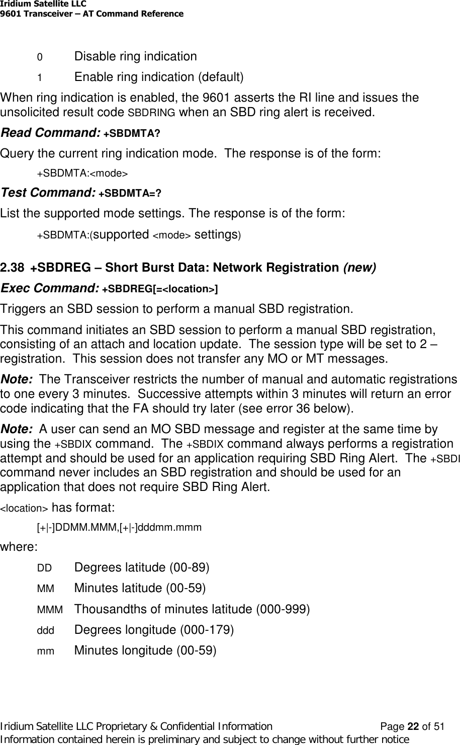 Iridium Satellite LLC9601 Transceiver –AT Command ReferenceIridium Satellite LLC Proprietary &amp; Confidential Information Page 22 of 51Information contained herein is preliminary and subject to change without further notice0Disable ring indication1Enable ring indication (default)When ring indication is enabled, the 9601 asserts the RI line and issues theunsolicited result code SBDRING when an SBD ring alert is received.Read Command: +SBDMTA?Query the current ring indication mode. The response is of the form:+SBDMTA:&lt;mode&gt;Test Command: +SBDMTA=?List the supported mode settings. The response is of the form:+SBDMTA:(supported &lt;mode&gt; settings)2.38 +SBDREG –Short Burst Data: Network Registration (new)Exec Command: +SBDREG[=&lt;location&gt;]Triggers an SBD session to perform a manual SBD registration.This command initiates an SBD session to perform a manual SBD registration,consisting of an attach and location update. The session type will be set to 2 –registration. This session does not transfer any MO or MT messages.Note: The Transceiver restricts the number of manual and automatic registrationsto one every 3 minutes. Successive attempts within 3 minutes will return an errorcode indicating that the FA should try later (see error 36 below).Note: A user can send an MO SBD message and register at the same time byusing the +SBDIX command. The +SBDIX command always performs a registrationattempt and should be used for an application requiring SBD Ring Alert. The +SBDIcommand never includes an SBD registration and should be used for anapplication that does not require SBD Ring Alert.&lt;location&gt; has format:[+|-]DDMM.MMM,[+|-]dddmm.mmmwhere:DD Degrees latitude (00-89)MM Minutes latitude (00-59)MMM Thousandths of minutes latitude (000-999)ddd Degrees longitude (000-179)mm Minutes longitude (00-59)