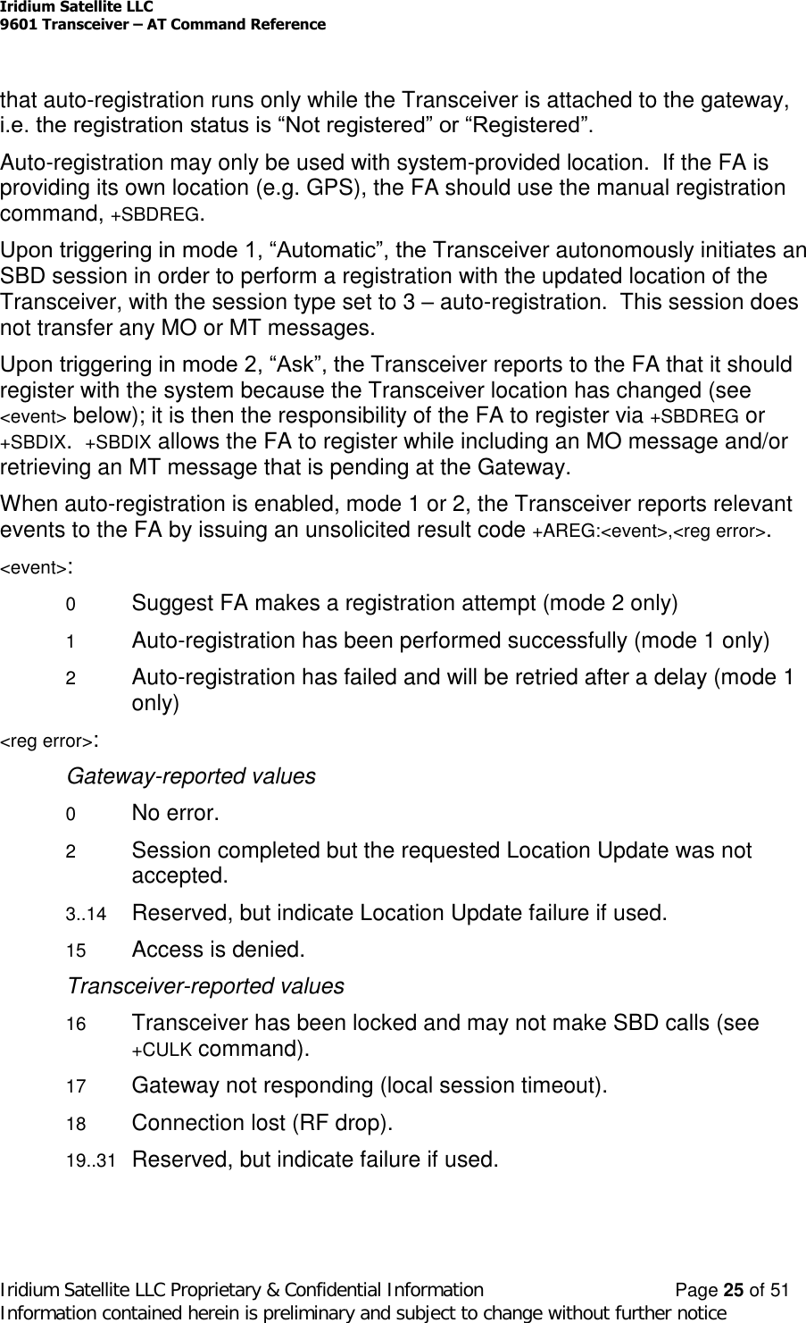 Iridium Satellite LLC9601 Transceiver –AT Command ReferenceIridium Satellite LLC Proprietary &amp; Confidential Information Page 25 of 51Information contained herein is preliminary and subject to change without further noticethat auto-registration runs only while the Transceiver is attached to the gateway,i.e. the registration status is “Not registered” or “Registered”.Auto-registration may only be used with system-provided location. If the FA isproviding its own location (e.g. GPS), the FA should use the manual registrationcommand, +SBDREG.Upon triggering in mode 1, “Automatic”, the Transceiver autonomously initiates anSBD session in order to perform a registration with the updated location of theTransceiver, with the session type set to 3 –auto-registration. This session doesnot transfer any MO or MT messages.Upon triggering in mode 2, “Ask”, the Transceiver reports to the FA that it shouldregister with the system because the Transceiver location has changed (see&lt;event&gt; below); it is then the responsibility of the FA to register via +SBDREG or+SBDIX.+SBDIX allows the FA to register while including an MO message and/orretrieving an MT message that is pending at the Gateway.When auto-registration is enabled, mode 1 or 2, the Transceiver reports relevantevents to the FA by issuing an unsolicited result code +AREG:&lt;event&gt;,&lt;reg error&gt;.&lt;event&gt;:0Suggest FA makes a registration attempt (mode 2 only)1Auto-registration has been performed successfully (mode 1 only)2Auto-registration has failed and will be retried after a delay (mode 1only)&lt;reg error&gt;:Gateway-reported values0No error.2Session completed but the requested Location Update was notaccepted.3..14 Reserved, but indicate Location Update failure if used.15 Access is denied.Transceiver-reported values16 Transceiver has been locked and may not make SBD calls (see+CULK command).17 Gateway not responding (local session timeout).18 Connection lost (RF drop).19..31 Reserved, but indicate failure if used.