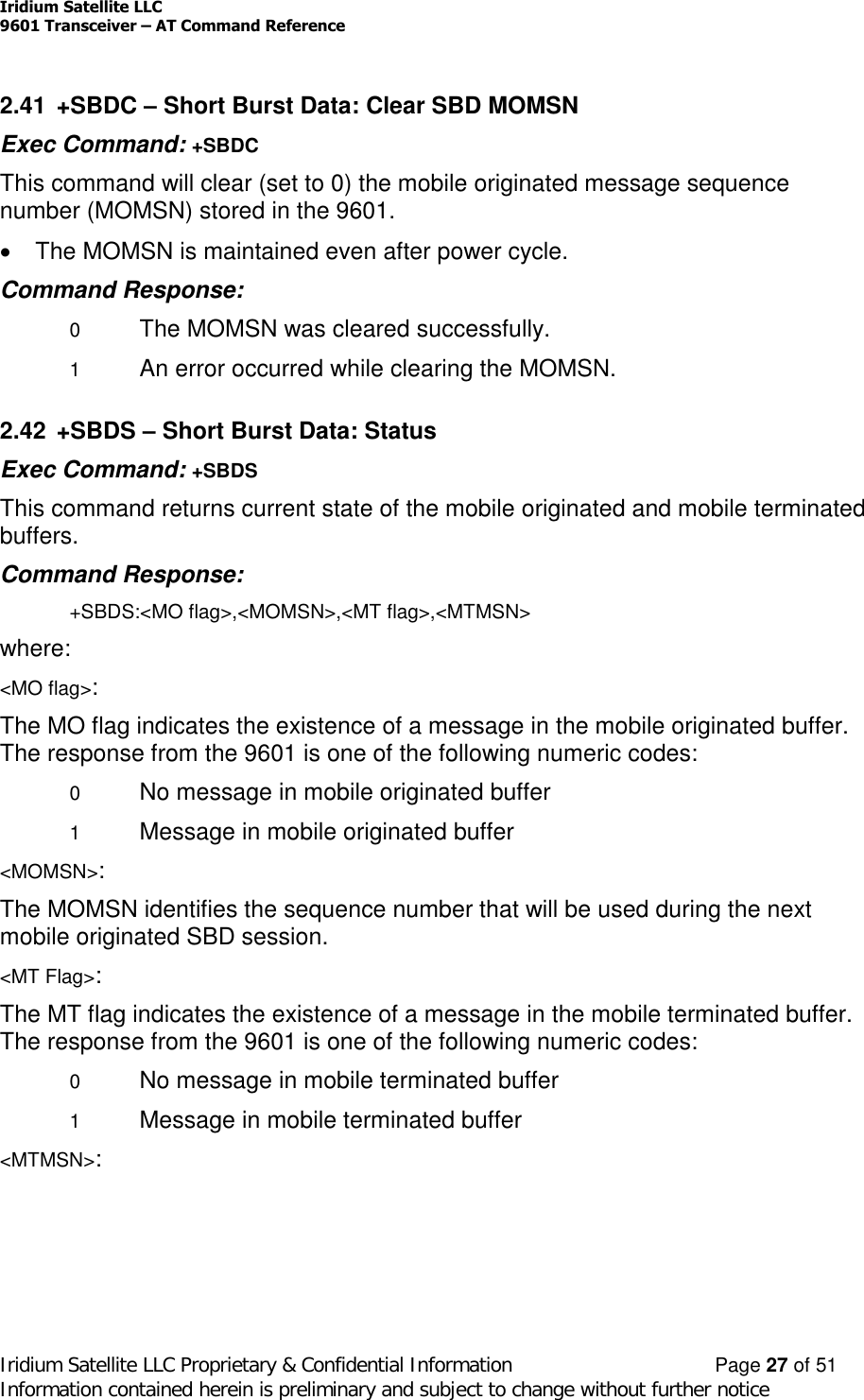 Iridium Satellite LLC9601 Transceiver –AT Command ReferenceIridium Satellite LLC Proprietary &amp; Confidential Information Page 27 of 51Information contained herein is preliminary and subject to change without further notice2.41 +SBDC –Short Burst Data: Clear SBD MOMSNExec Command: +SBDCThis command will clear (set to 0) the mobile originated message sequencenumber (MOMSN) stored in the 9601.The MOMSN is maintained even after power cycle.Command Response:0The MOMSN was cleared successfully.1An error occurred while clearing the MOMSN.2.42 +SBDS –Short Burst Data: StatusExec Command: +SBDSThis command returns current state of the mobile originated and mobile terminatedbuffers.Command Response:+SBDS:&lt;MO flag&gt;,&lt;MOMSN&gt;,&lt;MT flag&gt;,&lt;MTMSN&gt;where:&lt;MO flag&gt;:The MO flag indicates the existence of a message in the mobile originated buffer.The response from the 9601 is one of the following numeric codes:0No message in mobile originated buffer1Message in mobile originated buffer&lt;MOMSN&gt;:The MOMSN identifies the sequence number that will be used during the nextmobile originated SBD session.&lt;MT Flag&gt;:The MT flag indicates the existence of a message in the mobile terminated buffer.The response from the 9601 is one of the following numeric codes:0No message in mobile terminated buffer1Message in mobile terminated buffer&lt;MTMSN&gt;: