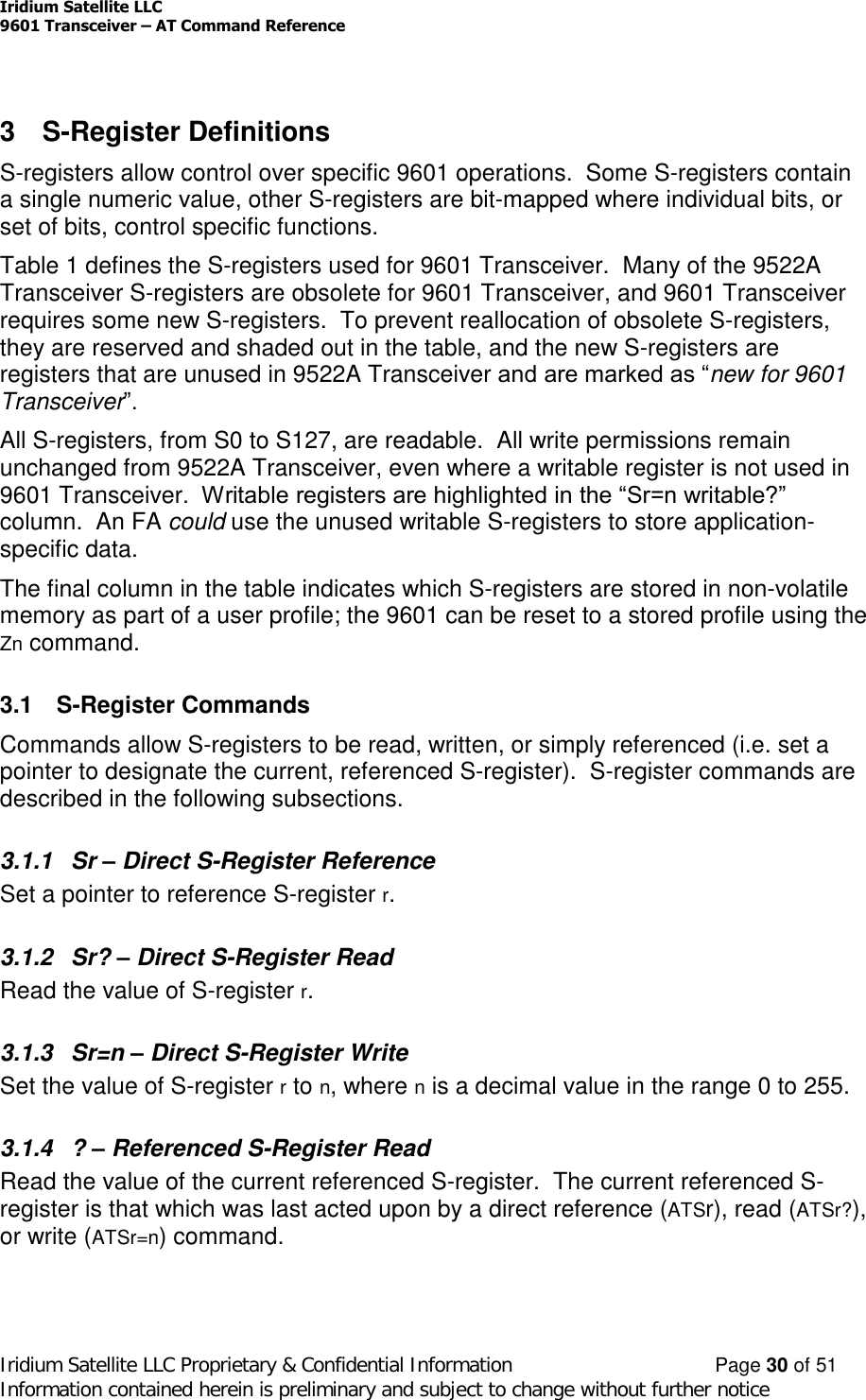 Iridium Satellite LLC9601 Transceiver –AT Command ReferenceIridium Satellite LLC Proprietary &amp; Confidential Information Page 30 of 51Information contained herein is preliminary and subject to change without further notice3 S-Register DefinitionsS-registers allow control over specific 9601 operations. Some S-registers containa single numeric value, other S-registers are bit-mapped where individual bits, orset of bits, control specific functions.Table 1 defines the S-registers used for 9601 Transceiver. Many of the 9522ATransceiver S-registers are obsolete for 9601 Transceiver, and 9601 Transceiverrequires some new S-registers. To prevent reallocation of obsolete S-registers,they are reserved and shaded out in the table, and the new S-registers areregisters that are unused in 9522A Transceiver and are marked as “new for 9601Transceiver”.All S-registers, from S0 to S127, are readable. All write permissions remainunchanged from 9522A Transceiver, even where a writable register is not used in9601 Transceiver.  Writable registers are highlighted in the “Sr=n writable?” column. An FA could use the unused writable S-registers to store application-specific data.The final column in the table indicates which S-registers are stored in non-volatilememory as part of a user profile; the 9601 can be reset to a stored profile using theZn command.3.1 S-Register CommandsCommands allow S-registers to be read, written, or simply referenced (i.e. set apointer to designate the current, referenced S-register). S-register commands aredescribed in the following subsections.3.1.1 Sr –Direct S-Register ReferenceSet a pointer to reference S-register r.3.1.2 Sr? –Direct S-Register ReadRead the value of S-register r.3.1.3 Sr=n –Direct S-Register WriteSet the value of S-register rto n, where nis a decimal value in the range 0 to 255.3.1.4 ? –Referenced S-Register ReadRead the value of the current referenced S-register. The current referenced S-register is that which was last acted upon by a direct reference (ATSr), read (ATSr?),or write (ATSr=n) command.