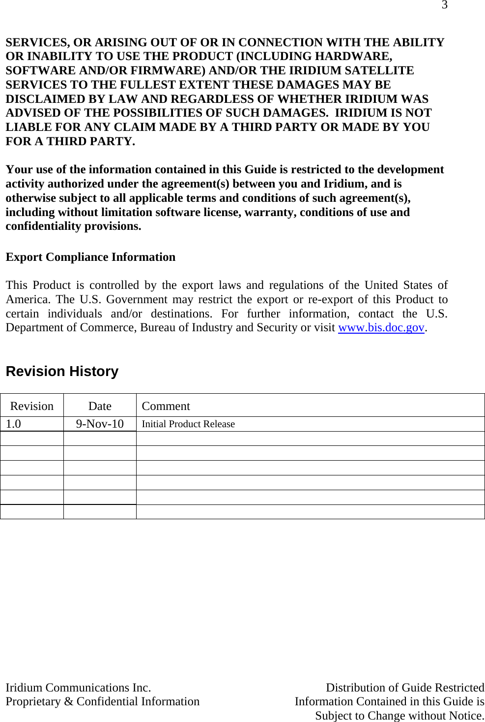 3   Iridium Communications Inc.    Distribution of Guide Restricted Proprietary &amp; Confidential Information    Information Contained in this Guide is      Subject to Change without Notice.  SERVICES, OR ARISING OUT OF OR IN CONNECTION WITH THE ABILITY OR INABILITY TO USE THE PRODUCT (INCLUDING HARDWARE, SOFTWARE AND/OR FIRMWARE) AND/OR THE IRIDIUM SATELLITE SERVICES TO THE FULLEST EXTENT THESE DAMAGES MAY BE DISCLAIMED BY LAW AND REGARDLESS OF WHETHER IRIDIUM WAS ADVISED OF THE POSSIBILITIES OF SUCH DAMAGES.  IRIDIUM IS NOT LIABLE FOR ANY CLAIM MADE BY A THIRD PARTY OR MADE BY YOU FOR A THIRD PARTY.   Your use of the information contained in this Guide is restricted to the development activity authorized under the agreement(s) between you and Iridium, and is otherwise subject to all applicable terms and conditions of such agreement(s), including without limitation software license, warranty, conditions of use and confidentiality provisions.       Export Compliance Information  This Product is controlled by the export laws and regulations of the United States of America. The U.S. Government may restrict the export or re-export of this Product to certain individuals and/or destinations. For further information, contact the U.S. Department of Commerce, Bureau of Industry and Security or visit www.bis.doc.gov.    Revision History  Revision Date Comment 1.0 9-Nov-10 Initial Product Release                       