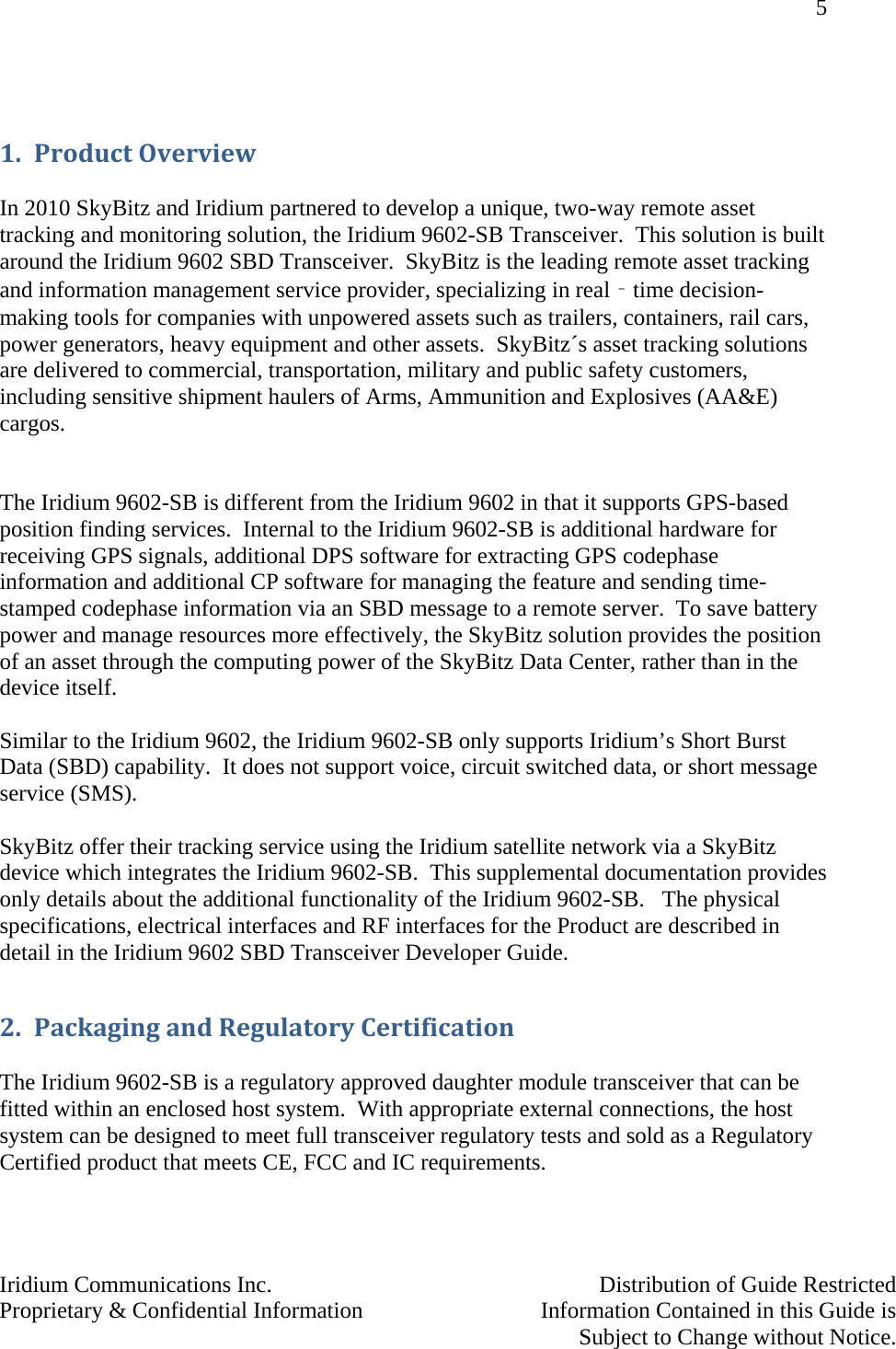 5   Iridium Communications Inc.    Distribution of Guide Restricted Proprietary &amp; Confidential Information    Information Contained in this Guide is      Subject to Change without Notice.   1. ProductOverview In 2010 SkyBitz and Iridium partnered to develop a unique, two-way remote asset tracking and monitoring solution, the Iridium 9602-SB Transceiver.  This solution is built around the Iridium 9602 SBD Transceiver.  SkyBitz is the leading remote asset tracking and information management service provider, specializing in real‐time decision-making tools for companies with unpowered assets such as trailers, containers, rail cars, power generators, heavy equipment and other assets.  SkyBitz´s asset tracking solutions are delivered to commercial, transportation, military and public safety customers, including sensitive shipment haulers of Arms, Ammunition and Explosives (AA&amp;E) cargos.   The Iridium 9602-SB is different from the Iridium 9602 in that it supports GPS-based position finding services.  Internal to the Iridium 9602-SB is additional hardware for receiving GPS signals, additional DPS software for extracting GPS codephase information and additional CP software for managing the feature and sending time-stamped codephase information via an SBD message to a remote server.  To save battery power and manage resources more effectively, the SkyBitz solution provides the position of an asset through the computing power of the SkyBitz Data Center, rather than in the device itself.   Similar to the Iridium 9602, the Iridium 9602-SB only supports Iridium’s Short Burst Data (SBD) capability.  It does not support voice, circuit switched data, or short message service (SMS).  SkyBitz offer their tracking service using the Iridium satellite network via a SkyBitz device which integrates the Iridium 9602-SB.  This supplemental documentation provides only details about the additional functionality of the Iridium 9602-SB.   The physical specifications, electrical interfaces and RF interfaces for the Product are described in detail in the Iridium 9602 SBD Transceiver Developer Guide.  2. PackagingandRegulatoryCertification The Iridium 9602-SB is a regulatory approved daughter module transceiver that can be fitted within an enclosed host system.  With appropriate external connections, the host system can be designed to meet full transceiver regulatory tests and sold as a Regulatory Certified product that meets CE, FCC and IC requirements.  