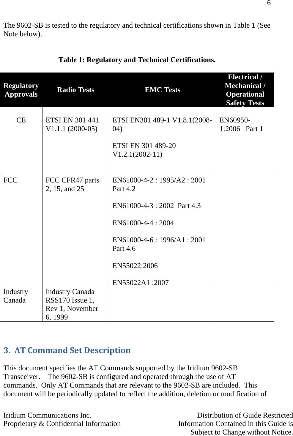 6   Iridium Communications Inc.    Distribution of Guide Restricted Proprietary &amp; Confidential Information    Information Contained in this Guide is      Subject to Change without Notice.  The 9602-SB is tested to the regulatory and technical certifications shown in Table 1 (See Note below).   Table 1: Regulatory and Technical Certifications.  Regulatory Approvals  Radio Tests  EMC Tests Electrical / Mechanical / Operational  Safety Tests  CE     ETSI EN 301 441 V1.1.1 (2000-05)                                       ETSI EN301 489-1 V1.8.1(2008-04)              ETSI EN 301 489-20 V1.2.1(2002-11)                     EN60950-1:2006   Part 1                FCC   FCC CFR47 parts 2, 15, and 25               EN61000-4-2 : 1995/A2 : 2001  Part 4.2                    EN61000-4-3 : 2002  Part 4.3          EN61000-4-4 : 2004                        EN61000-4-6 : 1996/A1 : 2001 Part 4.6                    EN55022:2006  EN55022A1 :2007  Industry Canada  Industry Canada RSS170 Issue 1, Rev 1, November  6, 1999        3. ATCommandSetDescription This document specifies the AT Commands supported by the Iridium 9602-SB Transceiver.    The 9602-SB is configured and operated through the use of AT commands.  Only AT Commands that are relevant to the 9602-SB are included.  This document will be periodically updated to reflect the addition, deletion or modification of 