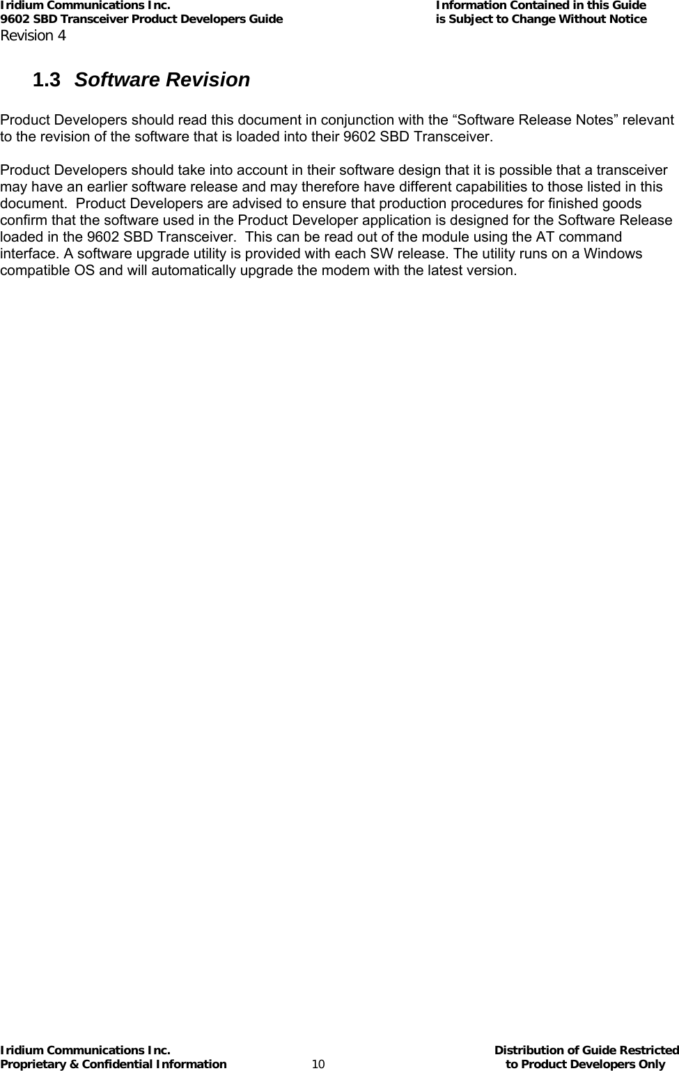 Iridium Communications Inc.                                      Information Contained in this Guide  9602 SBD Transceiver Product Developers Guide                                             is Subject to Change Without Notice  Revision 4 Iridium Communications Inc.                                           Distribution of Guide Restricted Proprietary &amp; Confidential Information                         10                                                  to Product Developers Only           1.3  Software Revision  Product Developers should read this document in conjunction with the “Software Release Notes” relevant to the revision of the software that is loaded into their 9602 SBD Transceiver.  Product Developers should take into account in their software design that it is possible that a transceiver may have an earlier software release and may therefore have different capabilities to those listed in this document.  Product Developers are advised to ensure that production procedures for finished goods confirm that the software used in the Product Developer application is designed for the Software Release loaded in the 9602 SBD Transceiver.  This can be read out of the module using the AT command interface. A software upgrade utility is provided with each SW release. The utility runs on a Windows compatible OS and will automatically upgrade the modem with the latest version.  