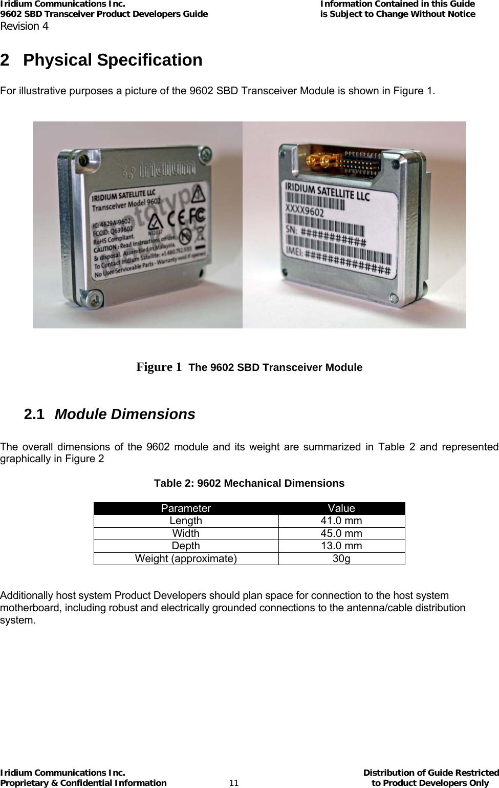 Iridium Communications Inc.                                      Information Contained in this Guide  9602 SBD Transceiver Product Developers Guide                                             is Subject to Change Without Notice  Revision 4 Iridium Communications Inc.                                           Distribution of Guide Restricted Proprietary &amp; Confidential Information                         11                                                  to Product Developers Only           2 Physical Specification  For illustrative purposes a picture of the 9602 SBD Transceiver Module is shown in Figure 1.        Figure 1  The 9602 SBD Transceiver Module   2.1  Module Dimensions  The overall dimensions of the 9602 module and its weight are summarized in Table 2 and represented graphically in Figure 2  Table 2: 9602 Mechanical Dimensions  Parameter  Value Length 41.0 mm Width  45.0 mm  Depth 13.0 mm Weight (approximate)  30g   Additionally host system Product Developers should plan space for connection to the host system motherboard, including robust and electrically grounded connections to the antenna/cable distribution system.         