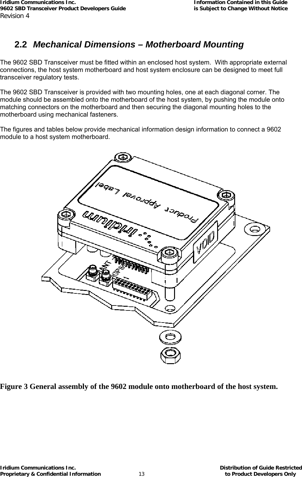 Iridium Communications Inc.                                      Information Contained in this Guide  9602 SBD Transceiver Product Developers Guide                                             is Subject to Change Without Notice  Revision 4 Iridium Communications Inc.                                           Distribution of Guide Restricted Proprietary &amp; Confidential Information                         13                                                  to Product Developers Only            2.2  Mechanical Dimensions – Motherboard Mounting  The 9602 SBD Transceiver must be fitted within an enclosed host system.  With appropriate external connections, the host system motherboard and host system enclosure can be designed to meet full transceiver regulatory tests.  The 9602 SBD Transceiver is provided with two mounting holes, one at each diagonal corner. The module should be assembled onto the motherboard of the host system, by pushing the module onto matching connectors on the motherboard and then securing the diagonal mounting holes to the motherboard using mechanical fasteners.  The figures and tables below provide mechanical information design information to connect a 9602 module to a host system motherboard.              Figure 3 General assembly of the 9602 module onto motherboard of the host system.  