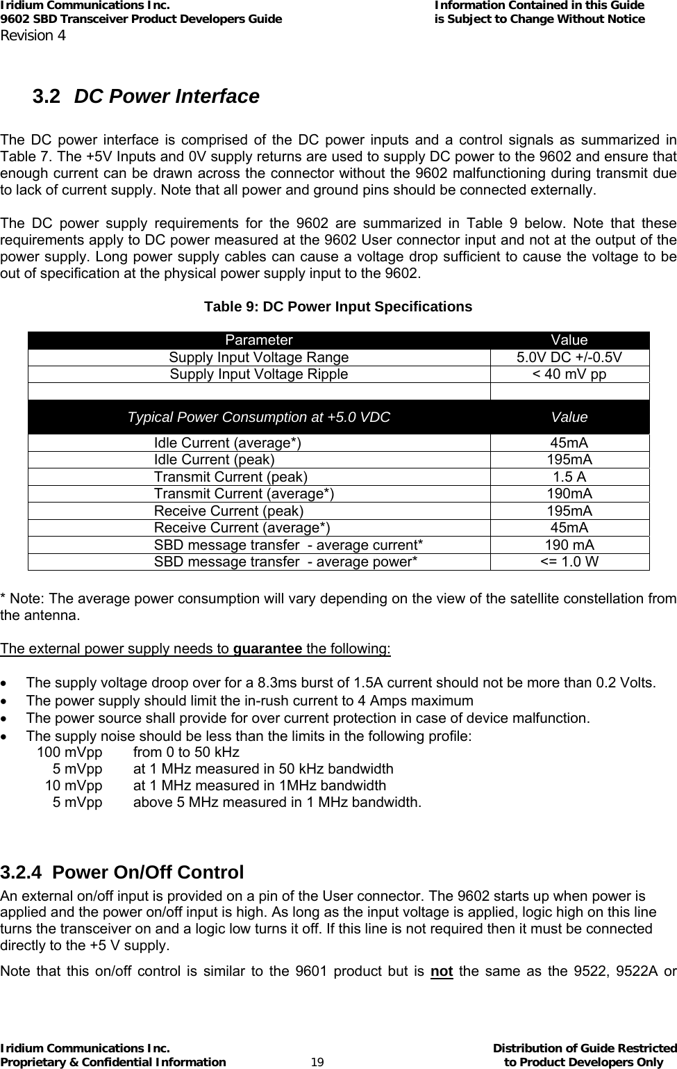 Iridium Communications Inc.                                      Information Contained in this Guide  9602 SBD Transceiver Product Developers Guide                                             is Subject to Change Without Notice  Revision 4 Iridium Communications Inc.                                           Distribution of Guide Restricted Proprietary &amp; Confidential Information                         19                                                  to Product Developers Only            3.2  DC Power Interface  The DC power interface is comprised of the DC power inputs and a control signals as summarized in Table 7. The +5V Inputs and 0V supply returns are used to supply DC power to the 9602 and ensure that enough current can be drawn across the connector without the 9602 malfunctioning during transmit due to lack of current supply. Note that all power and ground pins should be connected externally.  The DC power supply requirements for the 9602 are summarized in Table 9 below. Note that these requirements apply to DC power measured at the 9602 User connector input and not at the output of the power supply. Long power supply cables can cause a voltage drop sufficient to cause the voltage to be out of specification at the physical power supply input to the 9602.  Table 9: DC Power Input Specifications  Parameter  Value Supply Input Voltage Range  5.0V DC +/-0.5V Supply Input Voltage Ripple  &lt; 40 mV pp   Typical Power Consumption at +5.0 VDC  Value Idle Current (average*)  45mA Idle Current (peak)  195mA Transmit Current (peak)  1.5 A Transmit Current (average*)  190mA Receive Current (peak)  195mA Receive Current (average*)  45mA SBD message transfer  - average current*  190 mA SBD message transfer  - average power*  &lt;= 1.0 W  * Note: The average power consumption will vary depending on the view of the satellite constellation from the antenna.  The external power supply needs to guarantee the following:  •  The supply voltage droop over for a 8.3ms burst of 1.5A current should not be more than 0.2 Volts. •  The power supply should limit the in-rush current to 4 Amps maximum •  The power source shall provide for over current protection in case of device malfunction. •  The supply noise should be less than the limits in the following profile:   100 mVpp   from 0 to 50 kHz   5 mVpp    at 1 MHz measured in 50 kHz bandwidth    10 mVpp   at 1 MHz measured in 1MHz bandwidth    5 mVpp   above 5 MHz measured in 1 MHz bandwidth.   3.2.4  Power On/Off Control An external on/off input is provided on a pin of the User connector. The 9602 starts up when power is applied and the power on/off input is high. As long as the input voltage is applied, logic high on this line turns the transceiver on and a logic low turns it off. If this line is not required then it must be connected directly to the +5 V supply.  Note that this on/off control is similar to the 9601 product but is not the same as the 9522, 9522A or 