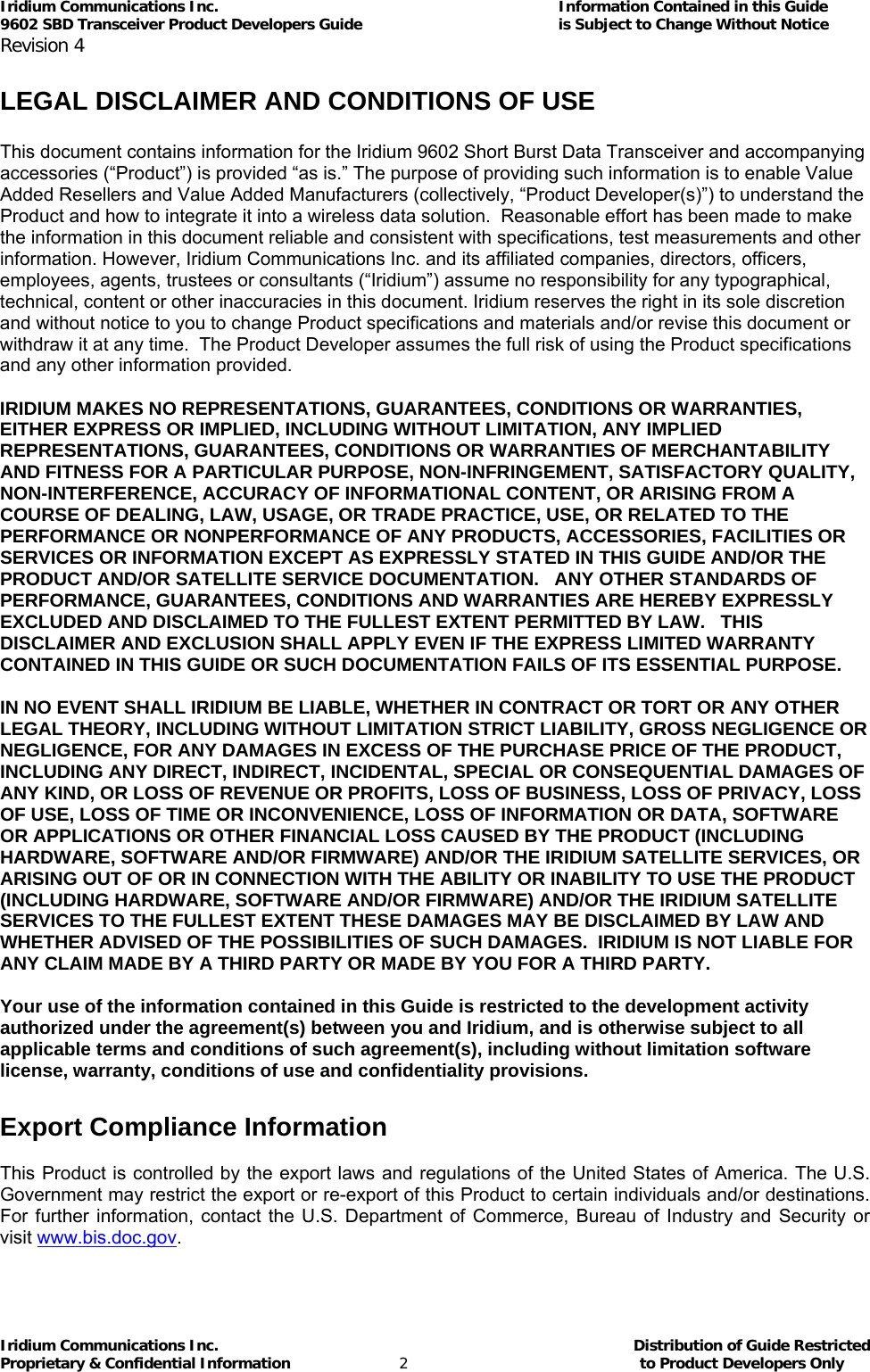 Iridium Communications Inc.                                      Information Contained in this Guide  9602 SBD Transceiver Product Developers Guide                                             is Subject to Change Without Notice  Revision 4 Iridium Communications Inc.                                           Distribution of Guide Restricted Proprietary &amp; Confidential Information                         2                                                  to Product Developers Only            LEGAL DISCLAIMER AND CONDITIONS OF USE  This document contains information for the Iridium 9602 Short Burst Data Transceiver and accompanying accessories (“Product”) is provided “as is.” The purpose of providing such information is to enable Value Added Resellers and Value Added Manufacturers (collectively, “Product Developer(s)”) to understand the Product and how to integrate it into a wireless data solution.  Reasonable effort has been made to make the information in this document reliable and consistent with specifications, test measurements and other information. However, Iridium Communications Inc. and its affiliated companies, directors, officers, employees, agents, trustees or consultants (“Iridium”) assume no responsibility for any typographical, technical, content or other inaccuracies in this document. Iridium reserves the right in its sole discretion and without notice to you to change Product specifications and materials and/or revise this document or withdraw it at any time.  The Product Developer assumes the full risk of using the Product specifications and any other information provided.   IRIDIUM MAKES NO REPRESENTATIONS, GUARANTEES, CONDITIONS OR WARRANTIES, EITHER EXPRESS OR IMPLIED, INCLUDING WITHOUT LIMITATION, ANY IMPLIED REPRESENTATIONS, GUARANTEES, CONDITIONS OR WARRANTIES OF MERCHANTABILITY AND FITNESS FOR A PARTICULAR PURPOSE, NON-INFRINGEMENT, SATISFACTORY QUALITY, NON-INTERFERENCE, ACCURACY OF INFORMATIONAL CONTENT, OR ARISING FROM A COURSE OF DEALING, LAW, USAGE, OR TRADE PRACTICE, USE, OR RELATED TO THE PERFORMANCE OR NONPERFORMANCE OF ANY PRODUCTS, ACCESSORIES, FACILITIES OR SERVICES OR INFORMATION EXCEPT AS EXPRESSLY STATED IN THIS GUIDE AND/OR THE PRODUCT AND/OR SATELLITE SERVICE DOCUMENTATION.   ANY OTHER STANDARDS OF PERFORMANCE, GUARANTEES, CONDITIONS AND WARRANTIES ARE HEREBY EXPRESSLY EXCLUDED AND DISCLAIMED TO THE FULLEST EXTENT PERMITTED BY LAW.   THIS DISCLAIMER AND EXCLUSION SHALL APPLY EVEN IF THE EXPRESS LIMITED WARRANTY CONTAINED IN THIS GUIDE OR SUCH DOCUMENTATION FAILS OF ITS ESSENTIAL PURPOSE.  IN NO EVENT SHALL IRIDIUM BE LIABLE, WHETHER IN CONTRACT OR TORT OR ANY OTHER LEGAL THEORY, INCLUDING WITHOUT LIMITATION STRICT LIABILITY, GROSS NEGLIGENCE OR NEGLIGENCE, FOR ANY DAMAGES IN EXCESS OF THE PURCHASE PRICE OF THE PRODUCT, INCLUDING ANY DIRECT, INDIRECT, INCIDENTAL, SPECIAL OR CONSEQUENTIAL DAMAGES OF ANY KIND, OR LOSS OF REVENUE OR PROFITS, LOSS OF BUSINESS, LOSS OF PRIVACY, LOSS OF USE, LOSS OF TIME OR INCONVENIENCE, LOSS OF INFORMATION OR DATA, SOFTWARE OR APPLICATIONS OR OTHER FINANCIAL LOSS CAUSED BY THE PRODUCT (INCLUDING HARDWARE, SOFTWARE AND/OR FIRMWARE) AND/OR THE IRIDIUM SATELLITE SERVICES, OR ARISING OUT OF OR IN CONNECTION WITH THE ABILITY OR INABILITY TO USE THE PRODUCT (INCLUDING HARDWARE, SOFTWARE AND/OR FIRMWARE) AND/OR THE IRIDIUM SATELLITE SERVICES TO THE FULLEST EXTENT THESE DAMAGES MAY BE DISCLAIMED BY LAW AND WHETHER ADVISED OF THE POSSIBILITIES OF SUCH DAMAGES.  IRIDIUM IS NOT LIABLE FOR ANY CLAIM MADE BY A THIRD PARTY OR MADE BY YOU FOR A THIRD PARTY.   Your use of the information contained in this Guide is restricted to the development activity authorized under the agreement(s) between you and Iridium, and is otherwise subject to all applicable terms and conditions of such agreement(s), including without limitation software license, warranty, conditions of use and confidentiality provisions.      Export Compliance Information  This Product is controlled by the export laws and regulations of the United States of America. The U.S. Government may restrict the export or re-export of this Product to certain individuals and/or destinations. For further information, contact the U.S. Department of Commerce, Bureau of Industry and Security or visit www.bis.doc.gov.  