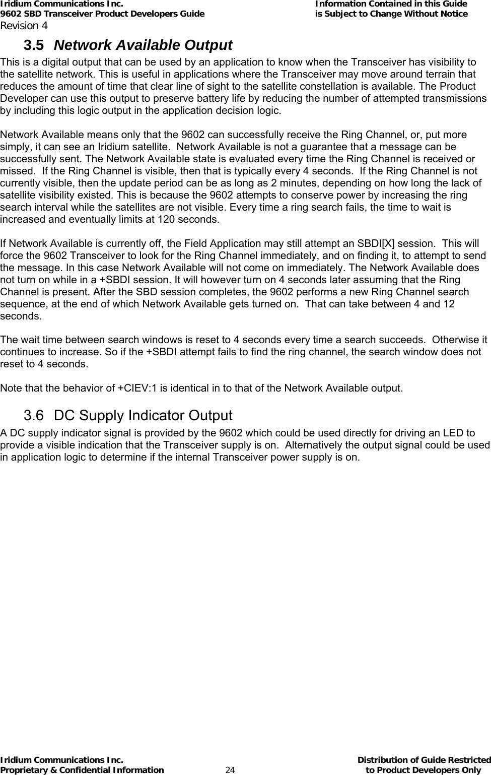 Iridium Communications Inc.                                      Information Contained in this Guide  9602 SBD Transceiver Product Developers Guide                                             is Subject to Change Without Notice  Revision 4 Iridium Communications Inc.                                           Distribution of Guide Restricted Proprietary &amp; Confidential Information                         24                                                  to Product Developers Only           3.5  Network Available Output  This is a digital output that can be used by an application to know when the Transceiver has visibility to the satellite network. This is useful in applications where the Transceiver may move around terrain that reduces the amount of time that clear line of sight to the satellite constellation is available. The Product Developer can use this output to preserve battery life by reducing the number of attempted transmissions by including this logic output in the application decision logic.   Network Available means only that the 9602 can successfully receive the Ring Channel, or, put more simply, it can see an Iridium satellite.  Network Available is not a guarantee that a message can be successfully sent. The Network Available state is evaluated every time the Ring Channel is received or missed.  If the Ring Channel is visible, then that is typically every 4 seconds.  If the Ring Channel is not currently visible, then the update period can be as long as 2 minutes, depending on how long the lack of satellite visibility existed. This is because the 9602 attempts to conserve power by increasing the ring search interval while the satellites are not visible. Every time a ring search fails, the time to wait is increased and eventually limits at 120 seconds.  If Network Available is currently off, the Field Application may still attempt an SBDI[X] session.  This will force the 9602 Transceiver to look for the Ring Channel immediately, and on finding it, to attempt to send the message. In this case Network Available will not come on immediately. The Network Available does not turn on while in a +SBDI session. It will however turn on 4 seconds later assuming that the Ring Channel is present. After the SBD session completes, the 9602 performs a new Ring Channel search sequence, at the end of which Network Available gets turned on.  That can take between 4 and 12 seconds.  The wait time between search windows is reset to 4 seconds every time a search succeeds.  Otherwise it continues to increase. So if the +SBDI attempt fails to find the ring channel, the search window does not reset to 4 seconds.  Note that the behavior of +CIEV:1 is identical in to that of the Network Available output.  3.6  DC Supply Indicator Output A DC supply indicator signal is provided by the 9602 which could be used directly for driving an LED to provide a visible indication that the Transceiver supply is on.  Alternatively the output signal could be used in application logic to determine if the internal Transceiver power supply is on. 