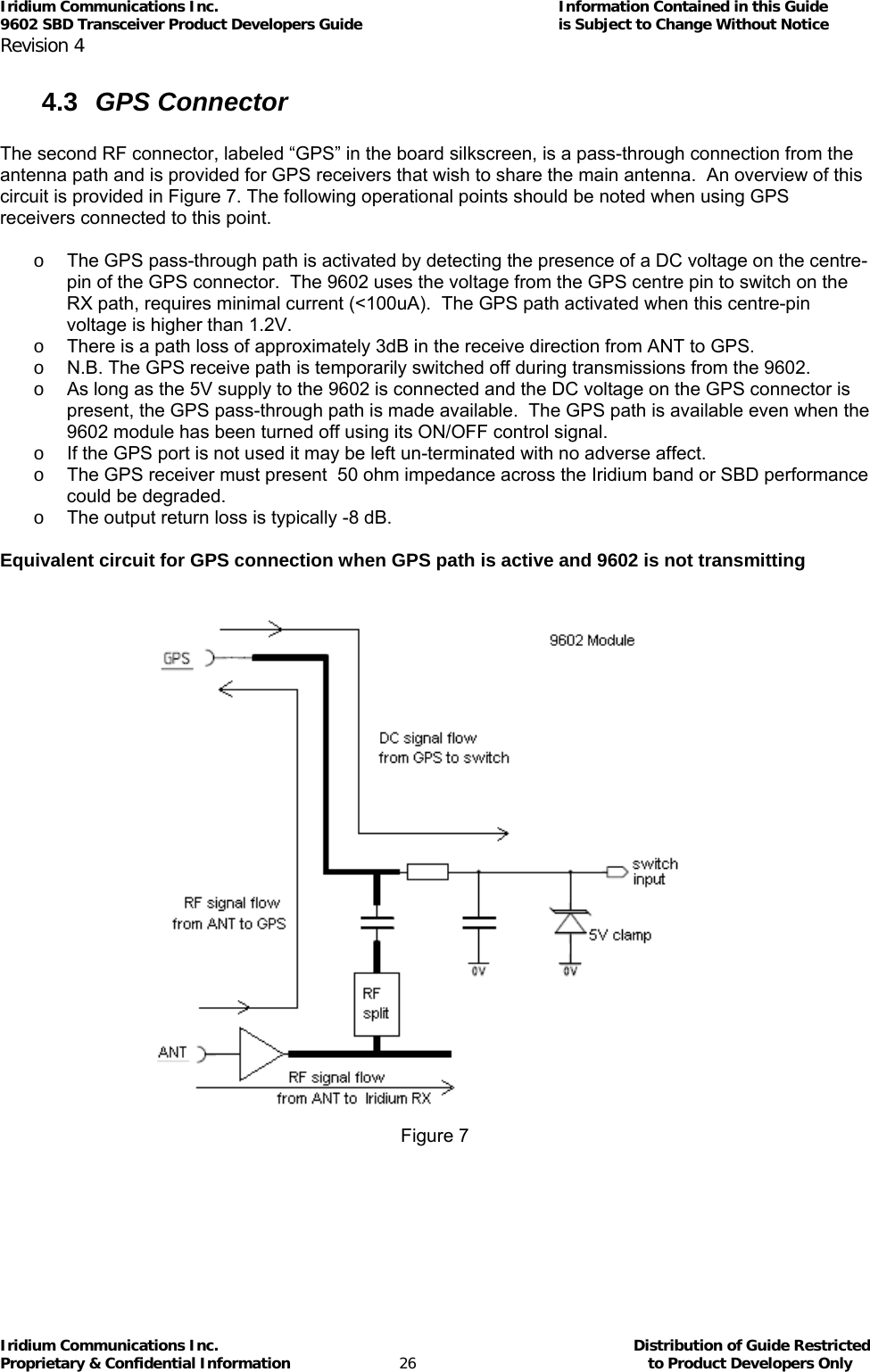 Iridium Communications Inc.                                      Information Contained in this Guide  9602 SBD Transceiver Product Developers Guide                                             is Subject to Change Without Notice  Revision 4 Iridium Communications Inc.                                           Distribution of Guide Restricted Proprietary &amp; Confidential Information                         26                                                  to Product Developers Only           4.3  GPS Connector  The second RF connector, labeled “GPS” in the board silkscreen, is a pass-through connection from the antenna path and is provided for GPS receivers that wish to share the main antenna.  An overview of this circuit is provided in Figure 7. The following operational points should be noted when using GPS receivers connected to this point.    o  The GPS pass-through path is activated by detecting the presence of a DC voltage on the centre-pin of the GPS connector.  The 9602 uses the voltage from the GPS centre pin to switch on the RX path, requires minimal current (&lt;100uA).  The GPS path activated when this centre-pin voltage is higher than 1.2V. o  There is a path loss of approximately 3dB in the receive direction from ANT to GPS. o  N.B. The GPS receive path is temporarily switched off during transmissions from the 9602. o  As long as the 5V supply to the 9602 is connected and the DC voltage on the GPS connector is present, the GPS pass-through path is made available.  The GPS path is available even when the 9602 module has been turned off using its ON/OFF control signal. o  If the GPS port is not used it may be left un-terminated with no adverse affect. o  The GPS receiver must present  50 ohm impedance across the Iridium band or SBD performance could be degraded. o  The output return loss is typically -8 dB.  Equivalent circuit for GPS connection when GPS path is active and 9602 is not transmitting   Figure 7 