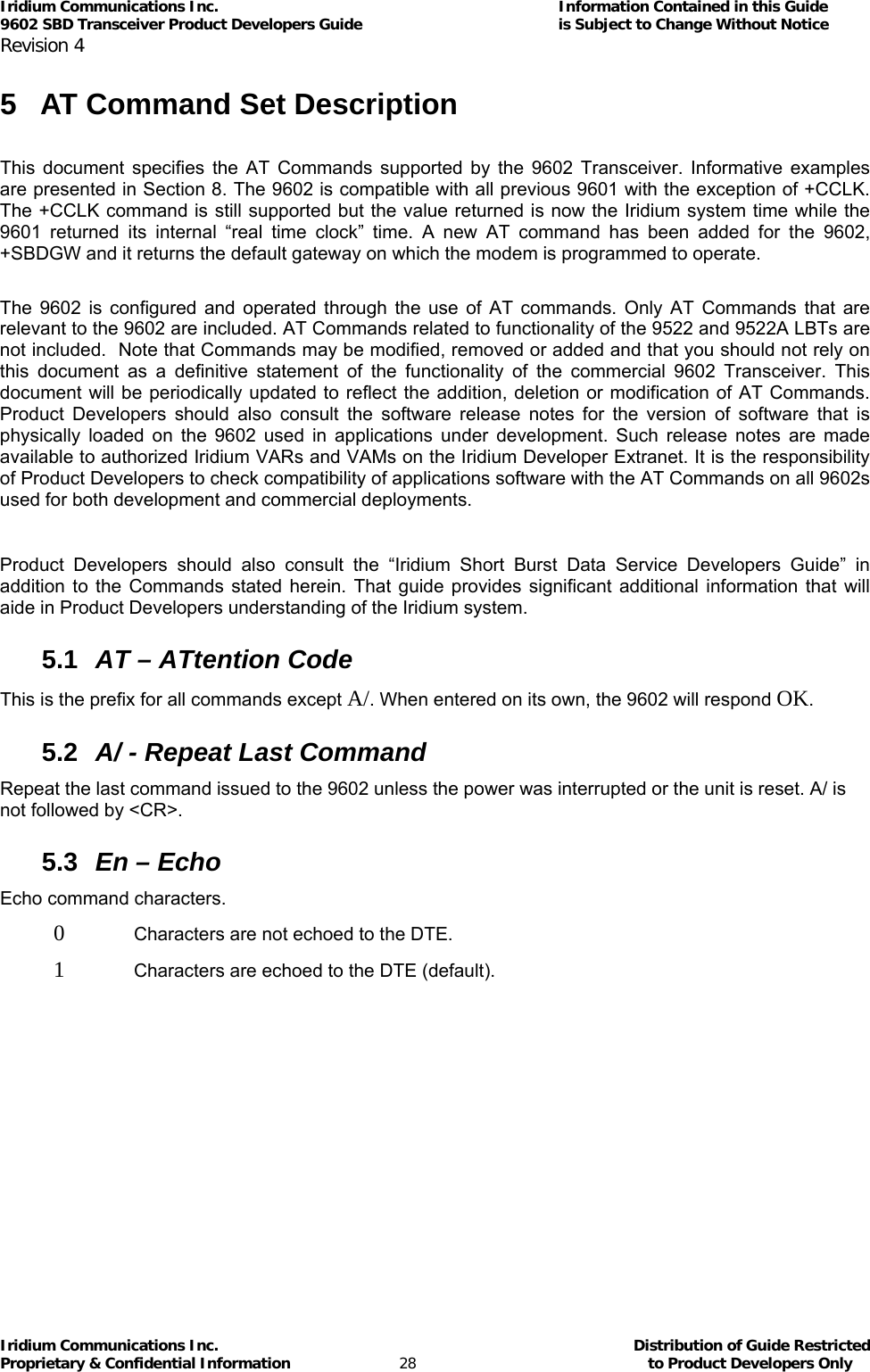 Iridium Communications Inc.                                      Information Contained in this Guide  9602 SBD Transceiver Product Developers Guide                                             is Subject to Change Without Notice  Revision 4 Iridium Communications Inc.                                           Distribution of Guide Restricted Proprietary &amp; Confidential Information                         28                                                  to Product Developers Only           5  AT Command Set Description  This document specifies the AT Commands supported by the 9602 Transceiver. Informative examples are presented in Section  8. The 9602 is compatible with all previous 9601 with the exception of +CCLK. The +CCLK command is still supported but the value returned is now the Iridium system time while the 9601 returned its internal “real time clock” time. A new AT command has been added for the 9602, +SBDGW and it returns the default gateway on which the modem is programmed to operate.  The 9602 is configured and operated through the use of AT commands. Only AT Commands that are relevant to the 9602 are included. AT Commands related to functionality of the 9522 and 9522A LBTs are not included.  Note that Commands may be modified, removed or added and that you should not rely on this document as a definitive statement of the functionality of the commercial 9602 Transceiver. This document will be periodically updated to reflect the addition, deletion or modification of AT Commands. Product Developers should also consult the software release notes for the version of software that is physically loaded on the 9602 used in applications under development. Such release notes are made available to authorized Iridium VARs and VAMs on the Iridium Developer Extranet. It is the responsibility of Product Developers to check compatibility of applications software with the AT Commands on all 9602s used for both development and commercial deployments.  Product Developers should also consult the “Iridium Short Burst Data Service Developers Guide” in addition to the Commands stated herein. That guide provides significant additional information that will aide in Product Developers understanding of the Iridium system. 5.1  AT – ATtention Code This is the prefix for all commands except A/. When entered on its own, the 9602 will respond OK. 5.2  A/ - Repeat Last Command Repeat the last command issued to the 9602 unless the power was interrupted or the unit is reset. A/ is not followed by &lt;CR&gt;. 5.3  En – Echo Echo command characters. 0   Characters are not echoed to the DTE. 1   Characters are echoed to the DTE (default). 