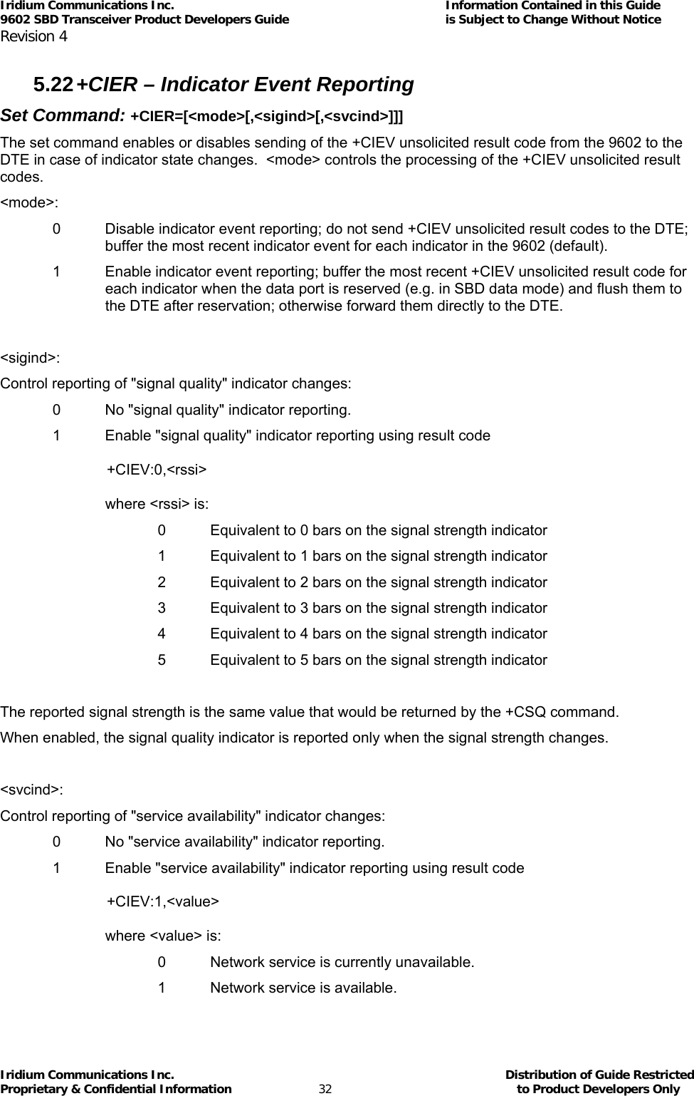 Iridium Communications Inc.                                      Information Contained in this Guide  9602 SBD Transceiver Product Developers Guide                                             is Subject to Change Without Notice  Revision 4 Iridium Communications Inc.                                           Distribution of Guide Restricted Proprietary &amp; Confidential Information                         32                                                  to Product Developers Only           5.22 +CIER – Indicator Event Reporting  Set Command: +CIER=[&lt;mode&gt;[,&lt;sigind&gt;[,&lt;svcind&gt;]]] The set command enables or disables sending of the +CIEV unsolicited result code from the 9602 to the DTE in case of indicator state changes.  &lt;mode&gt; controls the processing of the +CIEV unsolicited result codes. &lt;mode&gt;: 0  Disable indicator event reporting; do not send +CIEV unsolicited result codes to the DTE; buffer the most recent indicator event for each indicator in the 9602 (default). 1  Enable indicator event reporting; buffer the most recent +CIEV unsolicited result code for each indicator when the data port is reserved (e.g. in SBD data mode) and flush them to the DTE after reservation; otherwise forward them directly to the DTE.  &lt;sigind&gt;: Control reporting of &quot;signal quality&quot; indicator changes: 0  No &quot;signal quality&quot; indicator reporting. 1  Enable &quot;signal quality&quot; indicator reporting using result code   +CIEV:0,&lt;rssi&gt;  where &lt;rssi&gt; is: 0  Equivalent to 0 bars on the signal strength indicator 1  Equivalent to 1 bars on the signal strength indicator 2  Equivalent to 2 bars on the signal strength indicator 3  Equivalent to 3 bars on the signal strength indicator 4  Equivalent to 4 bars on the signal strength indicator 5  Equivalent to 5 bars on the signal strength indicator  The reported signal strength is the same value that would be returned by the +CSQ command. When enabled, the signal quality indicator is reported only when the signal strength changes.  &lt;svcind&gt;: Control reporting of &quot;service availability&quot; indicator changes: 0  No &quot;service availability&quot; indicator reporting. 1  Enable &quot;service availability&quot; indicator reporting using result code   +CIEV:1,&lt;value&gt;  where &lt;value&gt; is: 0  Network service is currently unavailable. 1  Network service is available. 