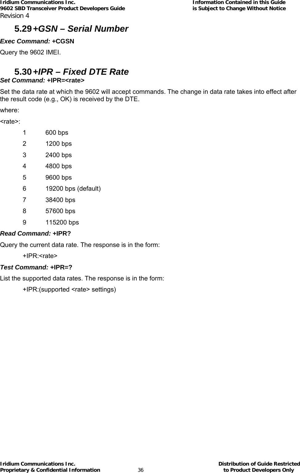 Iridium Communications Inc.                                      Information Contained in this Guide  9602 SBD Transceiver Product Developers Guide                                             is Subject to Change Without Notice  Revision 4 Iridium Communications Inc.                                           Distribution of Guide Restricted Proprietary &amp; Confidential Information                         36                                                  to Product Developers Only           5.29 +GSN – Serial Number Exec Command: +CGSN Query the 9602 IMEI.  5.30 +IPR – Fixed DTE Rate Set Command: +IPR=&lt;rate&gt; Set the data rate at which the 9602 will accept commands. The change in data rate takes into effect after the result code (e.g., OK) is received by the DTE. where: &lt;rate&gt;: 1 600 bps 2 1200 bps 3 2400 bps 4 4800 bps 5 9600 bps 6  19200 bps (default) 7 38400 bps 8 57600 bps 9 115200 bps Read Command: +IPR? Query the current data rate. The response is in the form: +IPR:&lt;rate&gt; Test Command: +IPR=? List the supported data rates. The response is in the form: +IPR:(supported &lt;rate&gt; settings) 