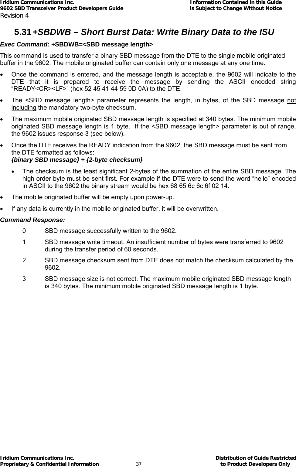 Iridium Communications Inc.                                      Information Contained in this Guide  9602 SBD Transceiver Product Developers Guide                                             is Subject to Change Without Notice  Revision 4 Iridium Communications Inc.                                           Distribution of Guide Restricted Proprietary &amp; Confidential Information                         37                                                  to Product Developers Only           5.31 +SBDWB – Short Burst Data: Write Binary Data to the ISU Exec Command: +SBDWB=&lt;SBD message length&gt; This command is used to transfer a binary SBD message from the DTE to the single mobile originated buffer in the 9602. The mobile originated buffer can contain only one message at any one time. •  Once the command is entered, and the message length is acceptable, the 9602 will indicate to the DTE that it is prepared to receive the message by sending the ASCII encoded string “READY&lt;CR&gt;&lt;LF&gt;” (hex 52 45 41 44 59 0D 0A) to the DTE. •  The &lt;SBD message length&gt; parameter represents the length, in bytes, of the SBD message not including the mandatory two-byte checksum. •  The maximum mobile originated SBD message length is specified at 340 bytes. The minimum mobile originated SBD message length is 1 byte.  If the &lt;SBD message length&gt; parameter is out of range, the 9602 issues response 3 (see below). •  Once the DTE receives the READY indication from the 9602, the SBD message must be sent from the DTE formatted as follows: {binary SBD message} + {2-byte checksum} •  The checksum is the least significant 2-bytes of the summation of the entire SBD message. The high order byte must be sent first. For example if the DTE were to send the word “hello” encoded in ASCII to the 9602 the binary stream would be hex 68 65 6c 6c 6f 02 14. •  The mobile originated buffer will be empty upon power-up. •  If any data is currently in the mobile originated buffer, it will be overwritten. Command Response: 0  SBD message successfully written to the 9602. 1  SBD message write timeout. An insufficient number of bytes were transferred to 9602 during the transfer period of 60 seconds. 2  SBD message checksum sent from DTE does not match the checksum calculated by the 9602. 3  SBD message size is not correct. The maximum mobile originated SBD message length is 340 bytes. The minimum mobile originated SBD message length is 1 byte.  