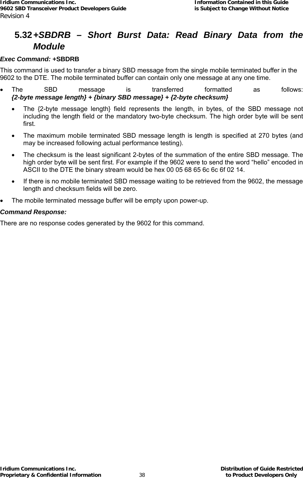 Iridium Communications Inc.                                      Information Contained in this Guide  9602 SBD Transceiver Product Developers Guide                                             is Subject to Change Without Notice  Revision 4 Iridium Communications Inc.                                           Distribution of Guide Restricted Proprietary &amp; Confidential Information                         38                                                  to Product Developers Only           5.32 +SBDRB – Short Burst Data: Read Binary Data from the Module Exec Command: +SBDRB This command is used to transfer a binary SBD message from the single mobile terminated buffer in the 9602 to the DTE. The mobile terminated buffer can contain only one message at any one time.  • The SBD message is transferred formatted as follows: {2-byte message length} + {binary SBD message} + {2-byte checksum} •  The {2-byte message length} field represents the length, in bytes, of the SBD message not including the length field or the mandatory two-byte checksum. The high order byte will be sent first. •  The maximum mobile terminated SBD message length is length is specified at 270 bytes (and may be increased following actual performance testing). •  The checksum is the least significant 2-bytes of the summation of the entire SBD message. The high order byte will be sent first. For example if the 9602 were to send the word “hello” encoded in ASCII to the DTE the binary stream would be hex 00 05 68 65 6c 6c 6f 02 14. •  If there is no mobile terminated SBD message waiting to be retrieved from the 9602, the message length and checksum fields will be zero. •  The mobile terminated message buffer will be empty upon power-up. Command Response: There are no response codes generated by the 9602 for this command. 