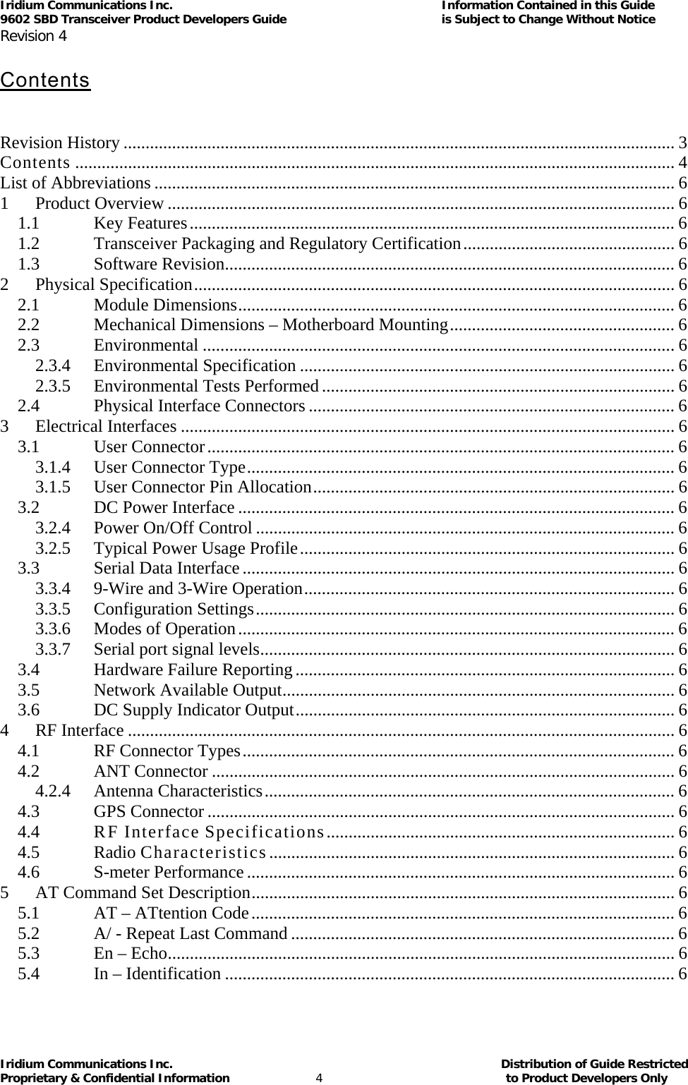 Iridium Communications Inc.                                      Information Contained in this Guide  9602 SBD Transceiver Product Developers Guide                                             is Subject to Change Without Notice  Revision 4 Iridium Communications Inc.                                           Distribution of Guide Restricted Proprietary &amp; Confidential Information                         4                                                  to Product Developers Only            Contents    Revision History ............................................................................................................................. 3Contents ........................................................................................................................................ 4List of Abbreviations ...................................................................................................................... 61Product Overview ................................................................................................................... 61.1Key Features.............................................................................................................. 61.2Transceiver Packaging and Regulatory Certification................................................ 61.3Software Revision...................................................................................................... 62Physical Specification............................................................................................................. 62.1Module Dimensions................................................................................................... 62.2Mechanical Dimensions – Motherboard Mounting................................................... 62.3Environmental ........................................................................................................... 62.3.4Environmental Specification ..................................................................................... 62.3.5Environmental Tests Performed................................................................................ 62.4Physical Interface Connectors ................................................................................... 63Electrical Interfaces ................................................................................................................ 63.1User Connector.......................................................................................................... 63.1.4User Connector Type................................................................................................. 63.1.5User Connector Pin Allocation.................................................................................. 63.2DC Power Interface ................................................................................................... 63.2.4Power On/Off Control ............................................................................................... 63.2.5Typical Power Usage Profile..................................................................................... 63.3Serial Data Interface.................................................................................................. 63.3.49-Wire and 3-Wire Operation.................................................................................... 63.3.5Configuration Settings............................................................................................... 63.3.6Modes of Operation................................................................................................... 63.3.7Serial port signal levels.............................................................................................. 63.4Hardware Failure Reporting...................................................................................... 63.5Network Available Output......................................................................................... 63.6DC Supply Indicator Output...................................................................................... 64RF Interface ............................................................................................................................ 64.1RF Connector Types.................................................................................................. 64.2ANT Connector ......................................................................................................... 64.2.4Antenna Characteristics............................................................................................. 64.3GPS Connector .......................................................................................................... 64.4RF Interface Specifications............................................................................... 64.5Radio Characteristics ............................................................................................ 64.6S-meter Performance................................................................................................. 65AT Command Set Description................................................................................................ 65.1AT – ATtention Code................................................................................................ 65.2A/ - Repeat Last Command ....................................................................................... 65.3En – Echo................................................................................................................... 65.4In – Identification ...................................................................................................... 6