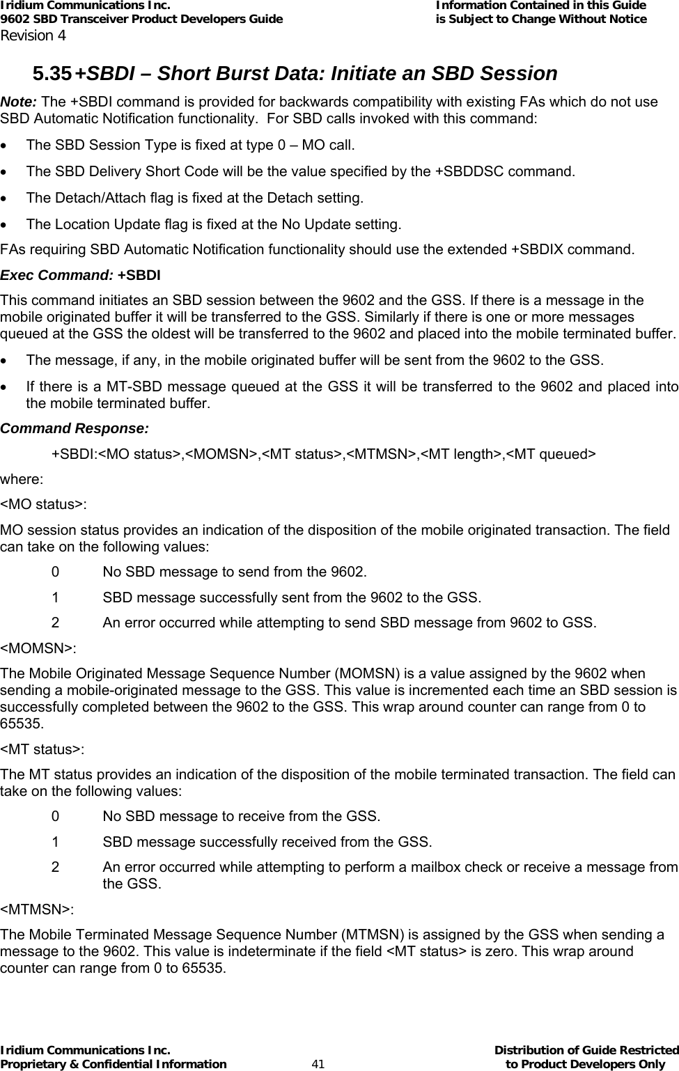 Iridium Communications Inc.                                      Information Contained in this Guide  9602 SBD Transceiver Product Developers Guide                                             is Subject to Change Without Notice  Revision 4 Iridium Communications Inc.                                           Distribution of Guide Restricted Proprietary &amp; Confidential Information                         41                                                  to Product Developers Only           5.35 +SBDI – Short Burst Data: Initiate an SBD Session Note: The +SBDI command is provided for backwards compatibility with existing FAs which do not use SBD Automatic Notification functionality.  For SBD calls invoked with this command: •  The SBD Session Type is fixed at type 0 – MO call. •  The SBD Delivery Short Code will be the value specified by the +SBDDSC command. •  The Detach/Attach flag is fixed at the Detach setting. •  The Location Update flag is fixed at the No Update setting. FAs requiring SBD Automatic Notification functionality should use the extended +SBDIX command. Exec Command: +SBDI This command initiates an SBD session between the 9602 and the GSS. If there is a message in the mobile originated buffer it will be transferred to the GSS. Similarly if there is one or more messages queued at the GSS the oldest will be transferred to the 9602 and placed into the mobile terminated buffer. •  The message, if any, in the mobile originated buffer will be sent from the 9602 to the GSS. •  If there is a MT-SBD message queued at the GSS it will be transferred to the 9602 and placed into the mobile terminated buffer. Command Response: +SBDI:&lt;MO status&gt;,&lt;MOMSN&gt;,&lt;MT status&gt;,&lt;MTMSN&gt;,&lt;MT length&gt;,&lt;MT queued&gt; where: &lt;MO status&gt;: MO session status provides an indication of the disposition of the mobile originated transaction. The field can take on the following values: 0  No SBD message to send from the 9602. 1  SBD message successfully sent from the 9602 to the GSS. 2  An error occurred while attempting to send SBD message from 9602 to GSS. &lt;MOMSN&gt;: The Mobile Originated Message Sequence Number (MOMSN) is a value assigned by the 9602 when sending a mobile-originated message to the GSS. This value is incremented each time an SBD session is successfully completed between the 9602 to the GSS. This wrap around counter can range from 0 to 65535. &lt;MT status&gt;: The MT status provides an indication of the disposition of the mobile terminated transaction. The field can take on the following values: 0  No SBD message to receive from the GSS. 1  SBD message successfully received from the GSS. 2  An error occurred while attempting to perform a mailbox check or receive a message from the GSS. &lt;MTMSN&gt;: The Mobile Terminated Message Sequence Number (MTMSN) is assigned by the GSS when sending a message to the 9602. This value is indeterminate if the field &lt;MT status&gt; is zero. This wrap around counter can range from 0 to 65535. 