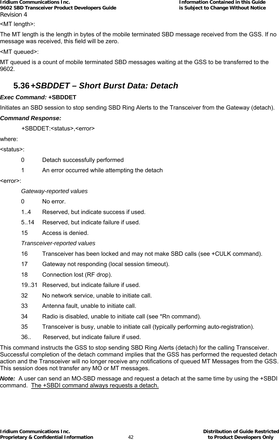 Iridium Communications Inc.                                      Information Contained in this Guide  9602 SBD Transceiver Product Developers Guide                                             is Subject to Change Without Notice  Revision 4 Iridium Communications Inc.                                           Distribution of Guide Restricted Proprietary &amp; Confidential Information                         42                                                  to Product Developers Only           &lt;MT length&gt;: The MT length is the length in bytes of the mobile terminated SBD message received from the GSS. If no message was received, this field will be zero. &lt;MT queued&gt;: MT queued is a count of mobile terminated SBD messages waiting at the GSS to be transferred to the 9602. 5.36 +SBDDET – Short Burst Data: Detach  Exec Command: +SBDDET Initiates an SBD session to stop sending SBD Ring Alerts to the Transceiver from the Gateway (detach). Command Response:  +SBDDET:&lt;status&gt;,&lt;error&gt; where: &lt;status&gt;: 0  Detach successfully performed 1  An error occurred while attempting the detach &lt;error&gt;: Gateway-reported values 0 No error. 1..4  Reserved, but indicate success if used. 5..14  Reserved, but indicate failure if used. 15  Access is denied. Transceiver-reported values 16  Transceiver has been locked and may not make SBD calls (see +CULK command). 17  Gateway not responding (local session timeout). 18  Connection lost (RF drop). 19..31  Reserved, but indicate failure if used. 32  No network service, unable to initiate call. 33  Antenna fault, unable to initiate call. 34  Radio is disabled, unable to initiate call (see *Rn command). 35  Transceiver is busy, unable to initiate call (typically performing auto-registration). 36..   Reserved, but indicate failure if used. This command instructs the GSS to stop sending SBD Ring Alerts (detach) for the calling Transceiver. Successful completion of the detach command implies that the GSS has performed the requested detach action and the Transceiver will no longer receive any notifications of queued MT Messages from the GSS. This session does not transfer any MO or MT messages. Note:  A user can send an MO-SBD message and request a detach at the same time by using the +SBDI command.  The +SBDI command always requests a detach. 