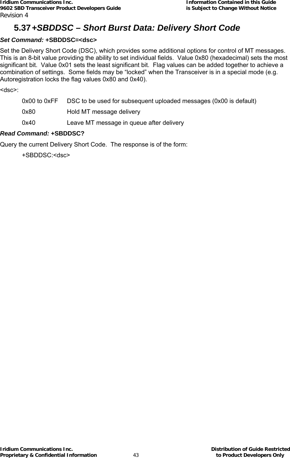 Iridium Communications Inc.                                      Information Contained in this Guide  9602 SBD Transceiver Product Developers Guide                                             is Subject to Change Without Notice  Revision 4 Iridium Communications Inc.                                           Distribution of Guide Restricted Proprietary &amp; Confidential Information                         43                                                  to Product Developers Only           5.37 +SBDDSC – Short Burst Data: Delivery Short Code Set Command: +SBDDSC=&lt;dsc&gt; Set the Delivery Short Code (DSC), which provides some additional options for control of MT messages.  This is an 8-bit value providing the ability to set individual fields.  Value 0x80 (hexadecimal) sets the most significant bit.  Value 0x01 sets the least significant bit.  Flag values can be added together to achieve a combination of settings.  Some fields may be “locked” when the Transceiver is in a special mode (e.g. Autoregistration locks the flag values 0x80 and 0x40). &lt;dsc&gt;: 0x00 to 0xFF  DSC to be used for subsequent uploaded messages (0x00 is default) 0x80     Hold MT message delivery 0x40     Leave MT message in queue after delivery Read Command: +SBDDSC? Query the current Delivery Short Code.  The response is of the form: +SBDDSC:&lt;dsc&gt; 