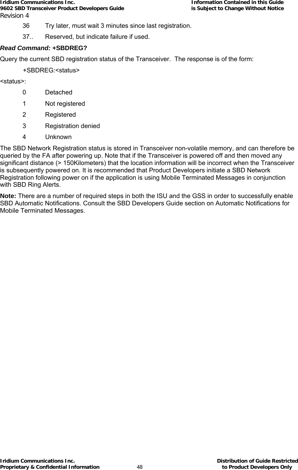 Iridium Communications Inc.                                      Information Contained in this Guide  9602 SBD Transceiver Product Developers Guide                                             is Subject to Change Without Notice  Revision 4 Iridium Communications Inc.                                           Distribution of Guide Restricted Proprietary &amp; Confidential Information                         48                                                  to Product Developers Only           36  Try later, must wait 3 minutes since last registration. 37..  Reserved, but indicate failure if used. Read Command: +SBDREG? Query the current SBD registration status of the Transceiver.  The response is of the form:  +SBDREG:&lt;status&gt; &lt;status&gt;: 0 Detached 1 Not registered 2 Registered 3 Registration denied 4 Unknown The SBD Network Registration status is stored in Transceiver non-volatile memory, and can therefore be queried by the FA after powering up. Note that if the Transceiver is powered off and then moved any significant distance (&gt; 150Kilometers) that the location information will be incorrect when the Transceiver is subsequently powered on. It is recommended that Product Developers initiate a SBD Network Registration following power on if the application is using Mobile Terminated Messages in conjunction with SBD Ring Alerts. Note: There are a number of required steps in both the ISU and the GSS in order to successfully enable SBD Automatic Notifications. Consult the SBD Developers Guide section on Automatic Notifications for Mobile Terminated Messages.  