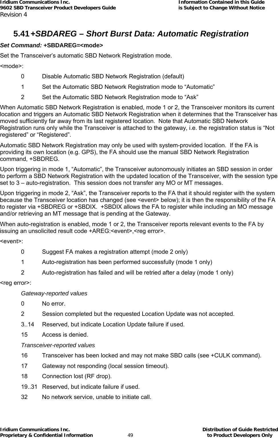 Iridium Communications Inc.                                      Information Contained in this Guide  9602 SBD Transceiver Product Developers Guide                                             is Subject to Change Without Notice  Revision 4 Iridium Communications Inc.                                           Distribution of Guide Restricted Proprietary &amp; Confidential Information                         49                                                  to Product Developers Only           5.41 +SBDAREG – Short Burst Data: Automatic Registration  Set Command: +SBDAREG=&lt;mode&gt; Set the Transceiver’s automatic SBD Network Registration mode. &lt;mode&gt;: 0  Disable Automatic SBD Network Registration (default) 1  Set the Automatic SBD Network Registration mode to “Automatic” 2  Set the Automatic SBD Network Registration mode to “Ask” When Automatic SBD Network Registration is enabled, mode 1 or 2, the Transceiver monitors its current location and triggers an Automatic SBD Network Registration when it determines that the Transceiver has moved sufficiently far away from its last registered location.  Note that Automatic SBD Network Registration runs only while the Transceiver is attached to the gateway, i.e. the registration status is “Not registered” or “Registered”. Automatic SBD Network Registration may only be used with system-provided location.  If the FA is providing its own location (e.g. GPS), the FA should use the manual SBD Network Registration command, +SBDREG. Upon triggering in mode 1, “Automatic”, the Transceiver autonomously initiates an SBD session in order to perform a SBD Network Registration with the updated location of the Transceiver, with the session type set to 3 – auto-registration.  This session does not transfer any MO or MT messages. Upon triggering in mode 2, “Ask”, the Transceiver reports to the FA that it should register with the system because the Transceiver location has changed (see &lt;event&gt; below); it is then the responsibility of the FA to register via +SBDREG or +SBDIX.  +SBDIX allows the FA to register while including an MO message and/or retrieving an MT message that is pending at the Gateway. When auto-registration is enabled, mode 1 or 2, the Transceiver reports relevant events to the FA by issuing an unsolicited result code +AREG:&lt;event&gt;,&lt;reg error&gt;. &lt;event&gt;: 0  Suggest FA makes a registration attempt (mode 2 only) 1  Auto-registration has been performed successfully (mode 1 only) 2  Auto-registration has failed and will be retried after a delay (mode 1 only) &lt;reg error&gt;: Gateway-reported values 0 No error. 2  Session completed but the requested Location Update was not accepted. 3..14  Reserved, but indicate Location Update failure if used. 15  Access is denied. Transceiver-reported values 16  Transceiver has been locked and may not make SBD calls (see +CULK command). 17  Gateway not responding (local session timeout). 18  Connection lost (RF drop). 19..31  Reserved, but indicate failure if used. 32  No network service, unable to initiate call. 