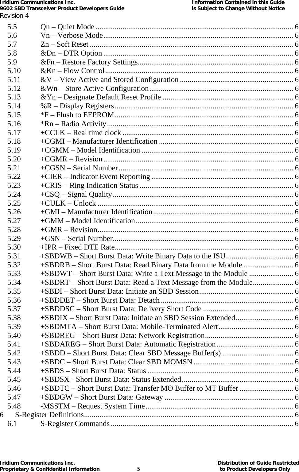 Iridium Communications Inc.                                      Information Contained in this Guide  9602 SBD Transceiver Product Developers Guide                                             is Subject to Change Without Notice  Revision 4 Iridium Communications Inc.                                           Distribution of Guide Restricted Proprietary &amp; Confidential Information                         5                                                  to Product Developers Only           5.5Qn – Quiet Mode....................................................................................................... 65.6Vn – Verbose Mode................................................................................................... 65.7Zn – Soft Reset .......................................................................................................... 65.8&amp;Dn – DTR Option................................................................................................... 65.9&amp;Fn – Restore Factory Settings................................................................................. 65.10&amp;Kn – Flow Control.................................................................................................. 65.11&amp;V – View Active and Stored Configuration ........................................................... 65.12&amp;Wn – Store Active Configuration........................................................................... 65.13&amp;Yn – Designate Default Reset Profile .................................................................... 65.14%R – Display Registers............................................................................................. 65.15*F – Flush to EEPROM............................................................................................. 65.16*Rn – Radio Activity................................................................................................. 65.17+CCLK – Real time clock ......................................................................................... 65.18+CGMI – Manufacturer Identification ...................................................................... 65.19+CGMM – Model Identification ............................................................................... 65.20+CGMR – Revision................................................................................................... 65.21+CGSN – Serial Number........................................................................................... 65.22+CIER – Indicator Event Reporting.......................................................................... 65.23+CRIS – Ring Indication Status ................................................................................ 65.24+CSQ – Signal Quality.............................................................................................. 65.25+CULK – Unlock ...................................................................................................... 65.26+GMI – Manufacturer Identification......................................................................... 65.27+GMM – Model Identification.................................................................................. 65.28+GMR – Revision...................................................................................................... 65.29+GSN – Serial Number.............................................................................................. 65.30+IPR – Fixed DTE Rate............................................................................................. 65.31+SBDWB – Short Burst Data: Write Binary Data to the ISU................................... 65.32+SBDRB – Short Burst Data: Read Binary Data from the Module.......................... 65.33+SBDWT – Short Burst Data: Write a Text Message to the Module ....................... 65.34+SBDRT – Short Burst Data: Read a Text Message from the Module..................... 65.35+SBDI – Short Burst Data: Initiate an SBD Session................................................. 65.36+SBDDET – Short Burst Data: Detach..................................................................... 65.37+SBDDSC – Short Burst Data: Delivery Short Code ............................................... 65.38+SBDIX – Short Burst Data: Initiate an SBD Session Extended.............................. 65.39+SBDMTA – Short Burst Data: Mobile-Terminated Alert....................................... 65.40+SBDREG – Short Burst Data: Network Registration.............................................. 65.41+SBDAREG – Short Burst Data: Automatic Registration........................................ 65.42+SBDD – Short Burst Data: Clear SBD Message Buffer(s) ..................................... 65.43+SBDC – Short Burst Data: Clear SBD MOMSN.................................................... 65.44+SBDS – Short Burst Data: Status............................................................................ 65.45+SBDSX - Short Burst Data: Status Extended.......................................................... 65.46+SBDTC – Short Burst Data: Transfer MO Buffer to MT Buffer............................ 65.47+SBDGW – Short Burst Data: Gateway ................................................................... 65.48-MSSTM – Request System Time............................................................................. 66S-Register Definitions............................................................................................................. 66.1S-Register Commands............................................................................................... 6