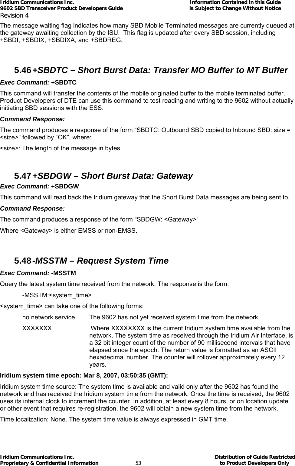 Iridium Communications Inc.                                      Information Contained in this Guide  9602 SBD Transceiver Product Developers Guide                                             is Subject to Change Without Notice  Revision 4 Iridium Communications Inc.                                           Distribution of Guide Restricted Proprietary &amp; Confidential Information                         53                                                  to Product Developers Only           The message waiting flag indicates how many SBD Mobile Terminated messages are currently queued at the gateway awaiting collection by the ISU.  This flag is updated after every SBD session, including +SBDI, +SBDIX, +SBDIXA, and +SBDREG.  5.46 +SBDTC – Short Burst Data: Transfer MO Buffer to MT Buffer Exec Command: +SBDTC This command will transfer the contents of the mobile originated buffer to the mobile terminated buffer. Product Developers of DTE can use this command to test reading and writing to the 9602 without actually initiating SBD sessions with the ESS. Command Response: The command produces a response of the form “SBDTC: Outbound SBD copied to Inbound SBD: size = &lt;size&gt;” followed by “OK”, where: &lt;size&gt;: The length of the message in bytes.  5.47 +SBDGW – Short Burst Data: Gateway Exec Command: +SBDGW This command will read back the Iridium gateway that the Short Burst Data messages are being sent to.  Command Response: The command produces a response of the form “SBDGW: &lt;Gateway&gt;” Where &lt;Gateway&gt; is either EMSS or non-EMSS.  5.48 -MSSTM – Request System Time Exec Command: -MSSTM Query the latest system time received from the network. The response is the form: -MSSTM:&lt;system_time&gt; &lt;system_time&gt; can take one of the following forms: no network service  The 9602 has not yet received system time from the network. XXXXXXX   Where XXXXXXXX is the current Iridium system time available from the network. The system time as received through the Iridium Air Interface, is a 32 bit integer count of the number of 90 millisecond intervals that have elapsed since the epoch. The return value is formatted as an ASCII hexadecimal number. The counter will rollover approximately every 12 years. Iridium system time epoch: Mar 8, 2007, 03:50:35 (GMT): Iridium system time source: The system time is available and valid only after the 9602 has found the network and has received the Iridium system time from the network. Once the time is received, the 9602 uses its internal clock to increment the counter. In addition, at least every 8 hours, or on location update or other event that requires re-registration, the 9602 will obtain a new system time from the network. Time localization: None. The system time value is always expressed in GMT time. 