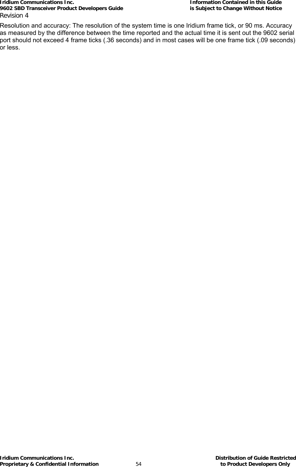 Iridium Communications Inc.                                      Information Contained in this Guide  9602 SBD Transceiver Product Developers Guide                                             is Subject to Change Without Notice  Revision 4 Iridium Communications Inc.                                           Distribution of Guide Restricted Proprietary &amp; Confidential Information                         54                                                  to Product Developers Only           Resolution and accuracy: The resolution of the system time is one Iridium frame tick, or 90 ms. Accuracy as measured by the difference between the time reported and the actual time it is sent out the 9602 serial port should not exceed 4 frame ticks (.36 seconds) and in most cases will be one frame tick (.09 seconds) or less.   