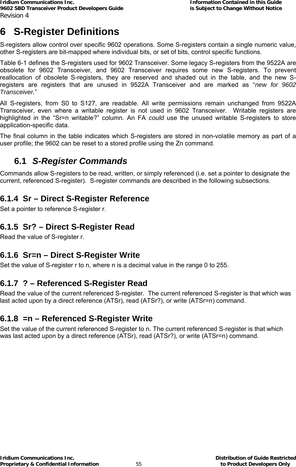 Iridium Communications Inc.                                      Information Contained in this Guide  9602 SBD Transceiver Product Developers Guide                                             is Subject to Change Without Notice  Revision 4 Iridium Communications Inc.                                           Distribution of Guide Restricted Proprietary &amp; Confidential Information                         55                                                  to Product Developers Only           6 S-Register Definitions S-registers allow control over specific 9602 operations. Some S-registers contain a single numeric value, other S-registers are bit-mapped where individual bits, or set of bits, control specific functions. Table 6-1 defines the S-registers used for 9602 Transceiver. Some legacy S-registers from the 9522A are obsolete for 9602 Transceiver, and 9602 Transceiver requires some new S-registers. To prevent reallocation of obsolete S-registers, they are reserved and shaded out in the table, and the new S-registers are registers that are unused in 9522A Transceiver and are marked as “new for 9602 Transceiver.” All S-registers, from S0 to S127, are readable. All write permissions remain unchanged from 9522A Transceiver, even where a writable register is not used in 9602 Transceiver.  Writable registers are highlighted in the “Sr=n writable?” column. An FA could use the unused writable S-registers to store application-specific data. The final column in the table indicates which S-registers are stored in non-volatile memory as part of a user profile; the 9602 can be reset to a stored profile using the Zn command. 6.1  S-Register Commands Commands allow S-registers to be read, written, or simply referenced (i.e. set a pointer to designate the current, referenced S-register).  S-register commands are described in the following subsections. 6.1.4  Sr – Direct S-Register Reference Set a pointer to reference S-register r. 6.1.5  Sr? – Direct S-Register Read Read the value of S-register r. 6.1.6 Sr=n – Direct S-Register Write Set the value of S-register r to n, where n is a decimal value in the range 0 to 255. 6.1.7  ? – Referenced S-Register Read Read the value of the current referenced S-register.  The current referenced S-register is that which was last acted upon by a direct reference (ATSr), read (ATSr?), or write (ATSr=n) command. 6.1.8  =n – Referenced S-Register Write Set the value of the current referenced S-register to n. The current referenced S-register is that which was last acted upon by a direct reference (ATSr), read (ATSr?), or write (ATSr=n) command. 