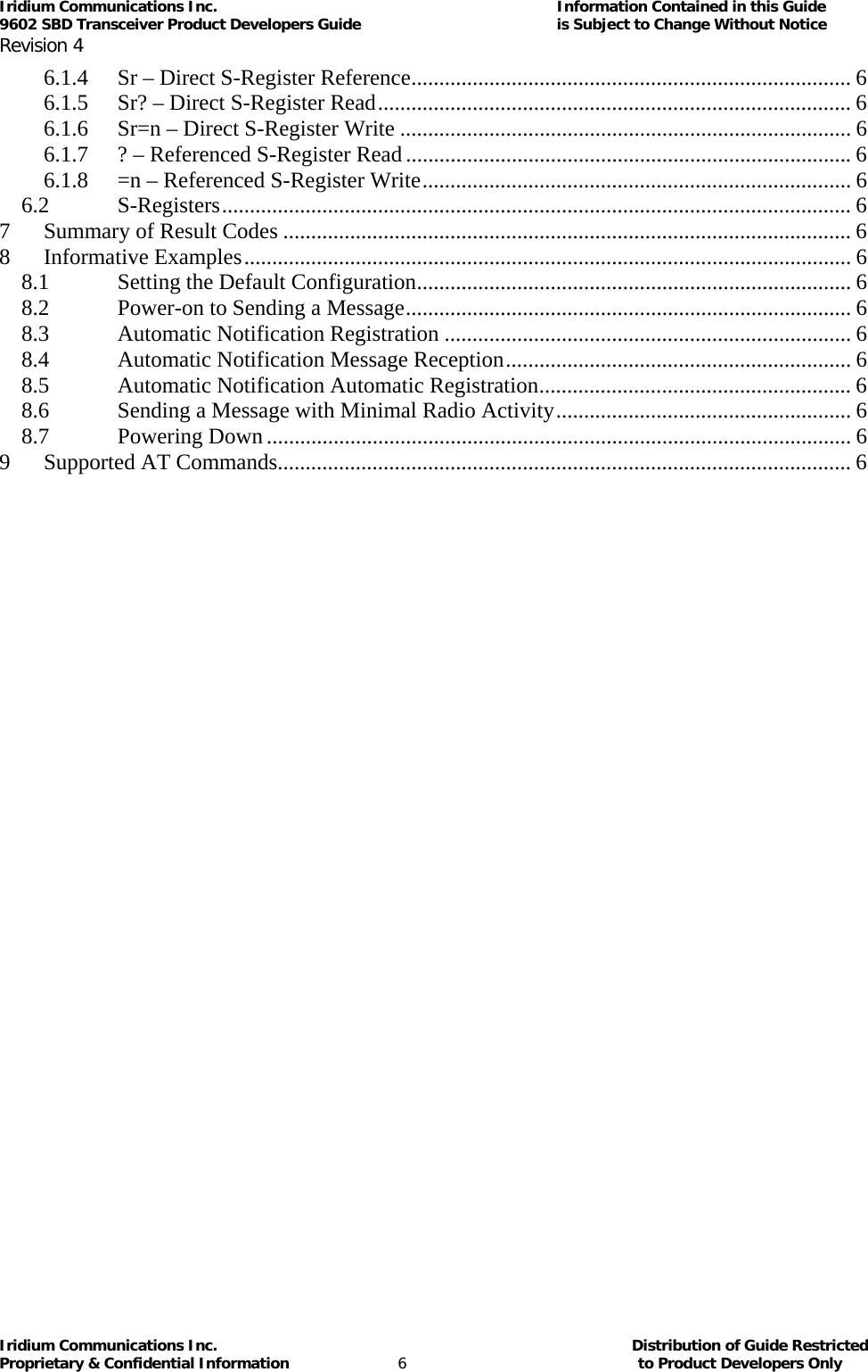 Iridium Communications Inc.                                      Information Contained in this Guide  9602 SBD Transceiver Product Developers Guide                                             is Subject to Change Without Notice  Revision 4 Iridium Communications Inc.                                           Distribution of Guide Restricted Proprietary &amp; Confidential Information                         6                                                  to Product Developers Only           6.1.4Sr – Direct S-Register Reference............................................................................... 66.1.5Sr? – Direct S-Register Read..................................................................................... 66.1.6Sr=n – Direct S-Register Write ................................................................................. 66.1.7? – Referenced S-Register Read ................................................................................ 66.1.8=n – Referenced S-Register Write............................................................................. 66.2S-Registers................................................................................................................. 67Summary of Result Codes ...................................................................................................... 68Informative Examples............................................................................................................. 68.1Setting the Default Configuration.............................................................................. 68.2Power-on to Sending a Message................................................................................ 68.3Automatic Notification Registration ......................................................................... 68.4Automatic Notification Message Reception.............................................................. 68.5Automatic Notification Automatic Registration........................................................ 68.6Sending a Message with Minimal Radio Activity..................................................... 68.7Powering Down......................................................................................................... 69Supported AT Commands....................................................................................................... 6   