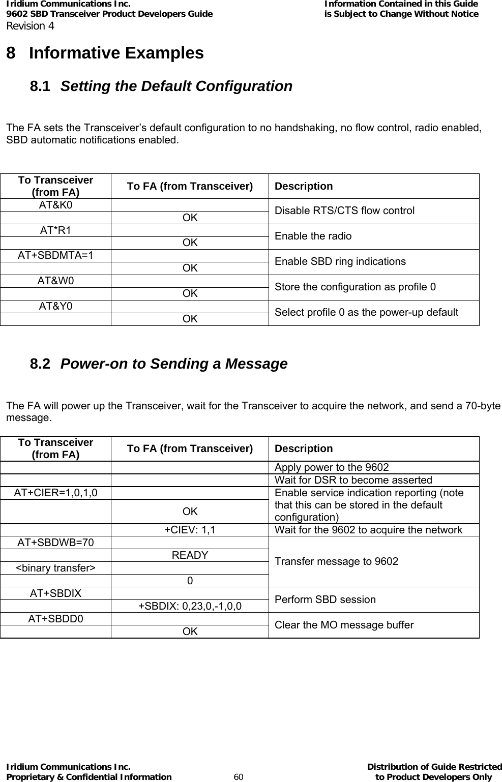 Iridium Communications Inc.                                      Information Contained in this Guide  9602 SBD Transceiver Product Developers Guide                                             is Subject to Change Without Notice  Revision 4 Iridium Communications Inc.                                           Distribution of Guide Restricted Proprietary &amp; Confidential Information                         60                                                  to Product Developers Only           8 Informative Examples 8.1  Setting the Default Configuration  The FA sets the Transceiver’s default configuration to no handshaking, no flow control, radio enabled, SBD automatic notifications enabled.  To Transceiver (from FA)  To FA (from Transceiver)  Description AT&amp;K0   OK Disable RTS/CTS flow control AT*R1   OK Enable the radio AT+SBDMTA=1   OK Enable SBD ring indications AT&amp;W0   OK Store the configuration as profile 0 AT&amp;Y0   OK Select profile 0 as the power-up default  8.2  Power-on to Sending a Message  The FA will power up the Transceiver, wait for the Transceiver to acquire the network, and send a 70-byte message.  To Transceiver (from FA)  To FA (from Transceiver)  Description     Apply power to the 9602     Wait for DSR to become asserted AT+CIER=1,0,1,0   OK Enable service indication reporting (note that this can be stored in the default configuration)   +CIEV: 1,1  Wait for the 9602 to acquire the network AT+SBDWB=70   READY &lt;binary transfer&gt;    0 Transfer message to 9602 AT+SBDIX   +SBDIX: 0,23,0,-1,0,0 Perform SBD session AT+SBDD0   OK Clear the MO message buffer  