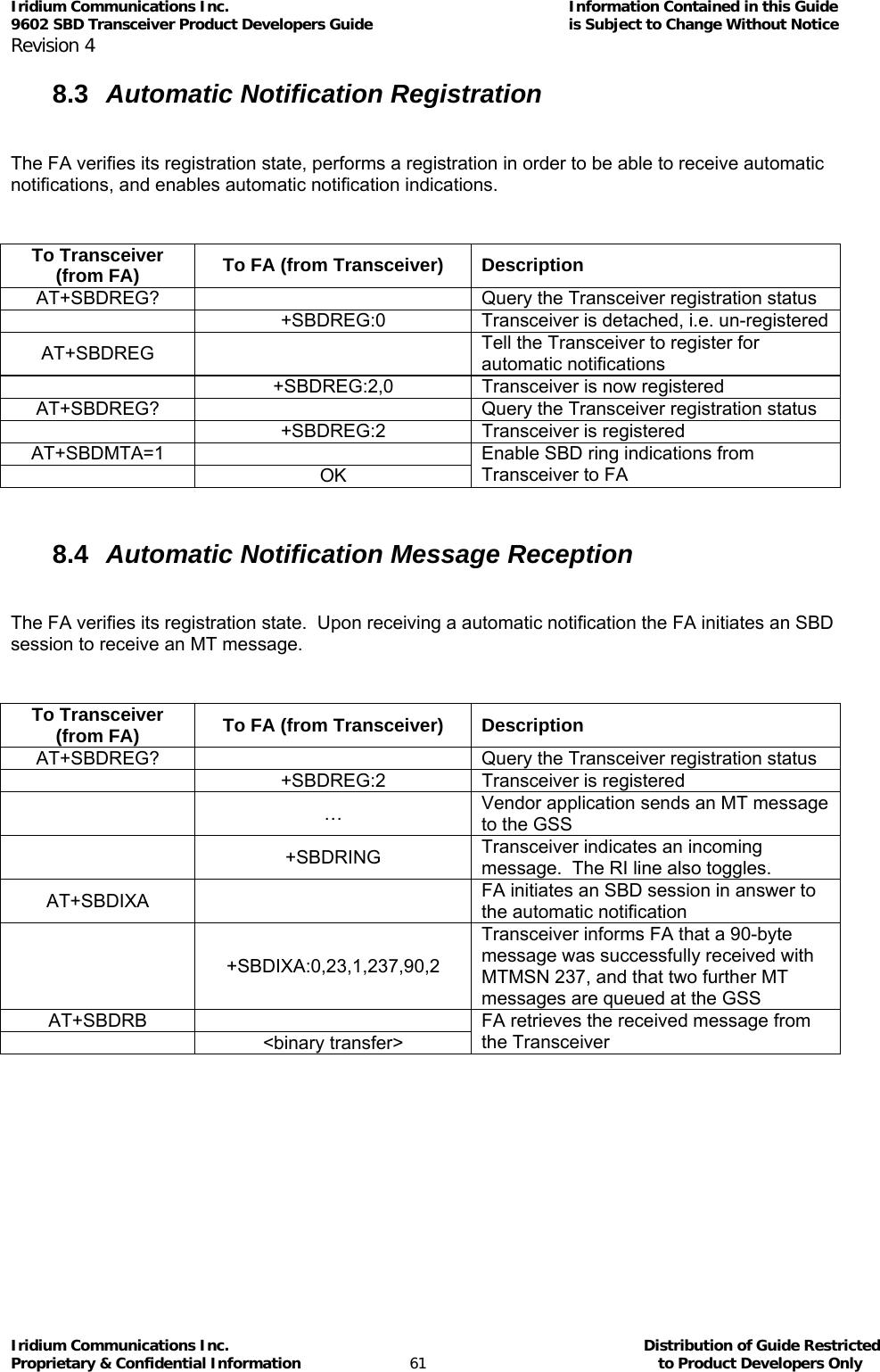 Iridium Communications Inc.                                      Information Contained in this Guide  9602 SBD Transceiver Product Developers Guide                                             is Subject to Change Without Notice  Revision 4 Iridium Communications Inc.                                           Distribution of Guide Restricted Proprietary &amp; Confidential Information                         61                                                  to Product Developers Only           8.3  Automatic Notification Registration  The FA verifies its registration state, performs a registration in order to be able to receive automatic notifications, and enables automatic notification indications.  To Transceiver (from FA)  To FA (from Transceiver)  Description AT+SBDREG?    Query the Transceiver registration status  +SBDREG:0 Transceiver is detached, i.e. un-registered AT+SBDREG  Tell the Transceiver to register for automatic notifications   +SBDREG:2,0  Transceiver is now registered AT+SBDREG?    Query the Transceiver registration status   +SBDREG:2  Transceiver is registered AT+SBDMTA=1   OK Enable SBD ring indications from Transceiver to FA  8.4  Automatic Notification Message Reception  The FA verifies its registration state.  Upon receiving a automatic notification the FA initiates an SBD session to receive an MT message.  To Transceiver (from FA)  To FA (from Transceiver)  Description AT+SBDREG?    Query the Transceiver registration status   +SBDREG:2  Transceiver is registered  … Vendor application sends an MT message to the GSS  +SBDRING Transceiver indicates an incoming message.  The RI line also toggles. AT+SBDIXA  FA initiates an SBD session in answer to the automatic notification  +SBDIXA:0,23,1,237,90,2 Transceiver informs FA that a 90-byte message was successfully received with MTMSN 237, and that two further MT messages are queued at the GSS AT+SBDRB   &lt;binary transfer&gt; FA retrieves the received message from the Transceiver  