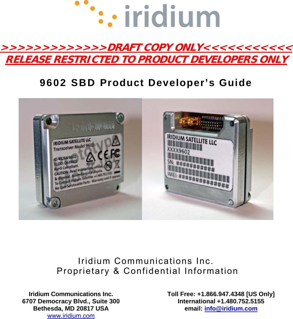     &gt;&gt;&gt;&gt;&gt;&gt;&gt;&gt;&gt;&gt;&gt;&gt;&gt;DRAFT COPY ONLY&lt;&lt;&lt;&lt;&lt;&lt;&lt;&lt;&lt;&lt;&lt; RELEASE RESTRICTED TO PRODUCT DEVELOPERS ONLY  9602 SBD Product Developer’s Guide        Iridium Communications Inc.  Proprietary &amp; Confidential Information   Iridium Communications Inc. 6707 Democracy Blvd., Suite 300 Bethesda, MD 20817 USA www.iridium.com  Toll Free: +1.866.947.4348 [US Only] International +1.480.752.5155 email: info@iridium.com     