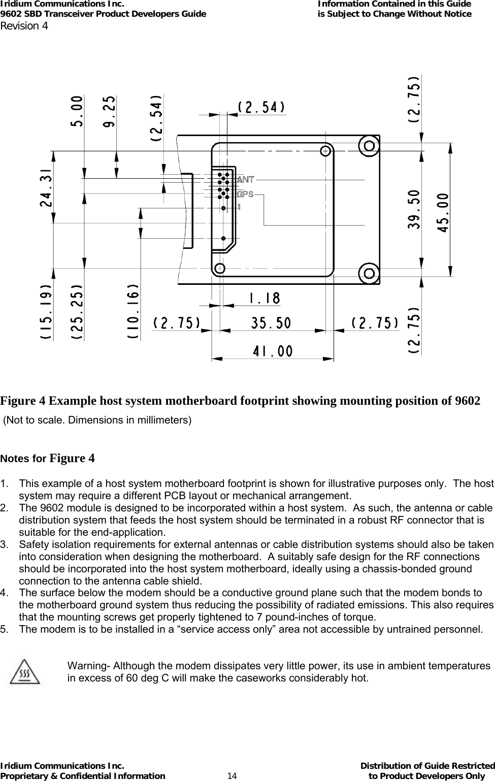 Iridium Communications Inc.                                      Information Contained in this Guide  9602 SBD Transceiver Product Developers Guide                                             is Subject to Change Without Notice  Revision 4 Iridium Communications Inc.                                           Distribution of Guide Restricted Proprietary &amp; Confidential Information                         14                                                  to Product Developers Only               Figure 4 Example host system motherboard footprint showing mounting position of 9602   (Not to scale. Dimensions in millimeters)   Notes for Figure 4  1.  This example of a host system motherboard footprint is shown for illustrative purposes only.  The host system may require a different PCB layout or mechanical arrangement. 2.  The 9602 module is designed to be incorporated within a host system.  As such, the antenna or cable distribution system that feeds the host system should be terminated in a robust RF connector that is suitable for the end-application. 3.  Safety isolation requirements for external antennas or cable distribution systems should also be taken into consideration when designing the motherboard.  A suitably safe design for the RF connections should be incorporated into the host system motherboard, ideally using a chassis-bonded ground connection to the antenna cable shield. 4.  The surface below the modem should be a conductive ground plane such that the modem bonds to the motherboard ground system thus reducing the possibility of radiated emissions. This also requires that the mounting screws get properly tightened to 7 pound-inches of torque. 5.  The modem is to be installed in a “service access only” area not accessible by untrained personnel.        Warning- Although the modem dissipates very little power, its use in ambient temperatures in excess of 60 deg C will make the caseworks considerably hot.    