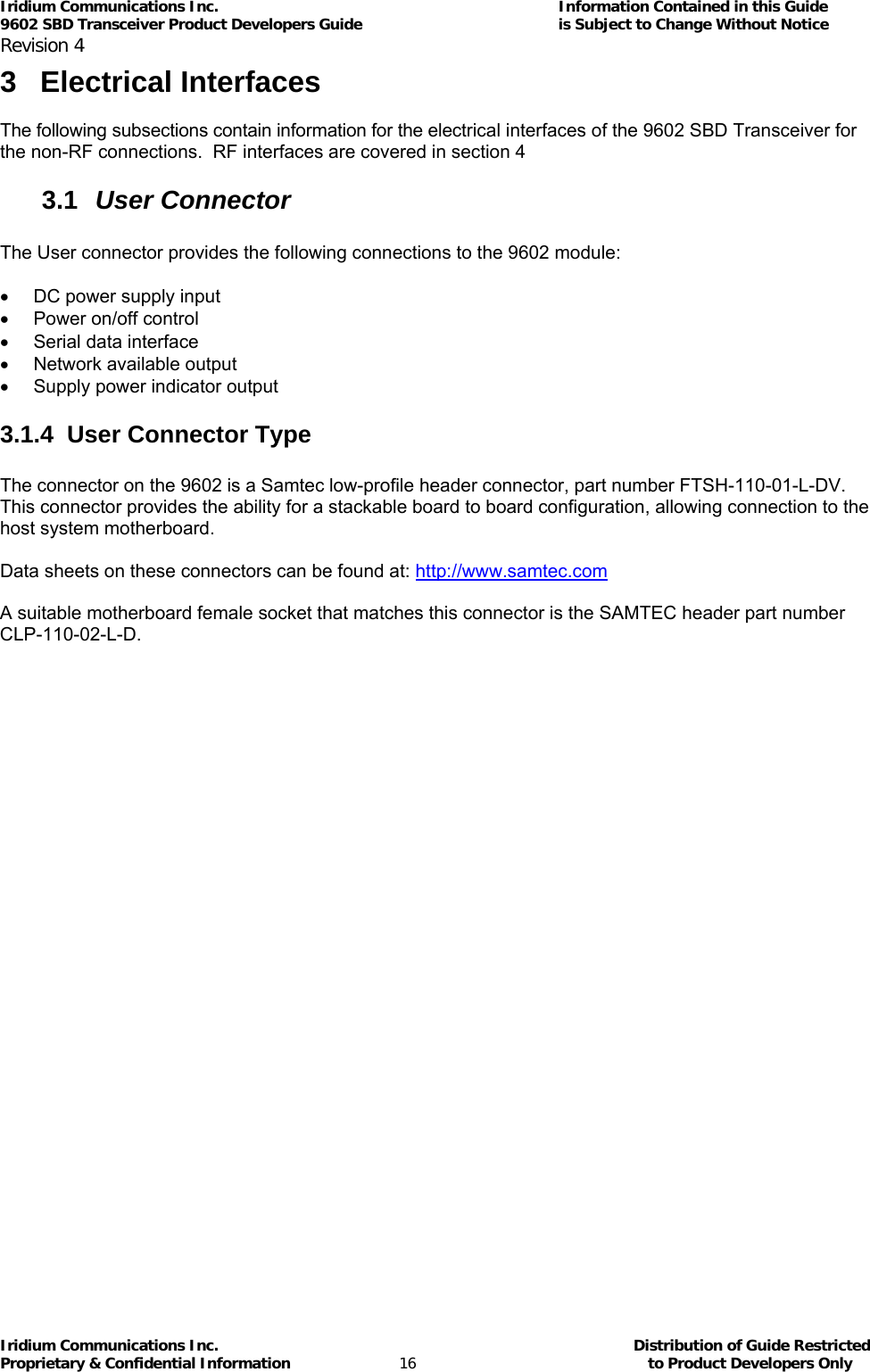 Iridium Communications Inc.                                      Information Contained in this Guide  9602 SBD Transceiver Product Developers Guide                                             is Subject to Change Without Notice  Revision 4 Iridium Communications Inc.                                           Distribution of Guide Restricted Proprietary &amp; Confidential Information                         16                                                  to Product Developers Only           3 Electrical Interfaces  The following subsections contain information for the electrical interfaces of the 9602 SBD Transceiver for the non-RF connections.  RF interfaces are covered in section  4 3.1  User Connector  The User connector provides the following connections to the 9602 module:  •  DC power supply input •  Power on/off control •  Serial data interface  •  Network available output  •  Supply power indicator output 3.1.4  User Connector Type  The connector on the 9602 is a Samtec low-profile header connector, part number FTSH-110-01-L-DV. This connector provides the ability for a stackable board to board configuration, allowing connection to the host system motherboard.  Data sheets on these connectors can be found at: http://www.samtec.com  A suitable motherboard female socket that matches this connector is the SAMTEC header part number CLP-110-02-L-D.  