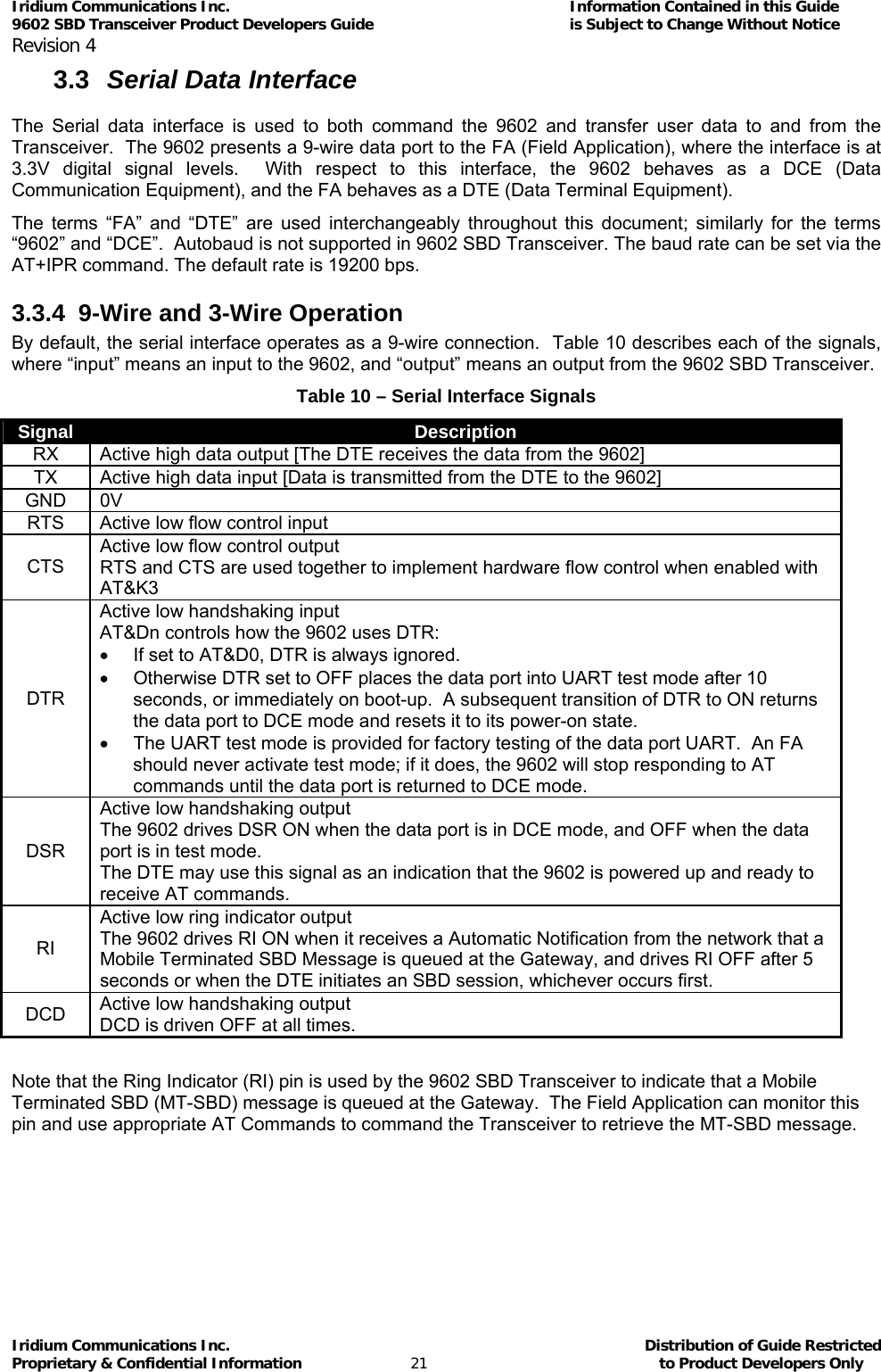 Iridium Communications Inc.                                      Information Contained in this Guide  9602 SBD Transceiver Product Developers Guide                                             is Subject to Change Without Notice  Revision 4 Iridium Communications Inc.                                           Distribution of Guide Restricted Proprietary &amp; Confidential Information                         21                                                  to Product Developers Only           3.3  Serial Data Interface  The Serial data interface is used to both command the 9602 and transfer user data to and from the Transceiver.  The 9602 presents a 9-wire data port to the FA (Field Application), where the interface is at 3.3V digital signal levels.  With respect to this interface, the 9602 behaves as a DCE (Data Communication Equipment), and the FA behaves as a DTE (Data Terminal Equipment). The terms “FA” and “DTE” are used interchangeably throughout this document; similarly for the terms “9602” and “DCE”.  Autobaud is not supported in 9602 SBD Transceiver. The baud rate can be set via the AT+IPR command. The default rate is 19200 bps. 3.3.4  9-Wire and 3-Wire Operation By default, the serial interface operates as a 9-wire connection.  Table 10 describes each of the signals, where “input” means an input to the 9602, and “output” means an output from the 9602 SBD Transceiver. Table 10 – Serial Interface Signals Signal  Description RX  Active high data output [The DTE receives the data from the 9602] TX  Active high data input [Data is transmitted from the DTE to the 9602] GND 0V RTS  Active low flow control input CTS Active low flow control output RTS and CTS are used together to implement hardware flow control when enabled with AT&amp;K3 DTR Active low handshaking input AT&amp;Dn controls how the 9602 uses DTR: •  If set to AT&amp;D0, DTR is always ignored. •  Otherwise DTR set to OFF places the data port into UART test mode after 10 seconds, or immediately on boot-up.  A subsequent transition of DTR to ON returns the data port to DCE mode and resets it to its power-on state. •  The UART test mode is provided for factory testing of the data port UART.  An FA should never activate test mode; if it does, the 9602 will stop responding to AT commands until the data port is returned to DCE mode. DSR Active low handshaking output The 9602 drives DSR ON when the data port is in DCE mode, and OFF when the data port is in test mode. The DTE may use this signal as an indication that the 9602 is powered up and ready to receive AT commands. RI Active low ring indicator output The 9602 drives RI ON when it receives a Automatic Notification from the network that a Mobile Terminated SBD Message is queued at the Gateway, and drives RI OFF after 5 seconds or when the DTE initiates an SBD session, whichever occurs first. DCD  Active low handshaking output DCD is driven OFF at all times.  Note that the Ring Indicator (RI) pin is used by the 9602 SBD Transceiver to indicate that a Mobile Terminated SBD (MT-SBD) message is queued at the Gateway.  The Field Application can monitor this pin and use appropriate AT Commands to command the Transceiver to retrieve the MT-SBD message.     