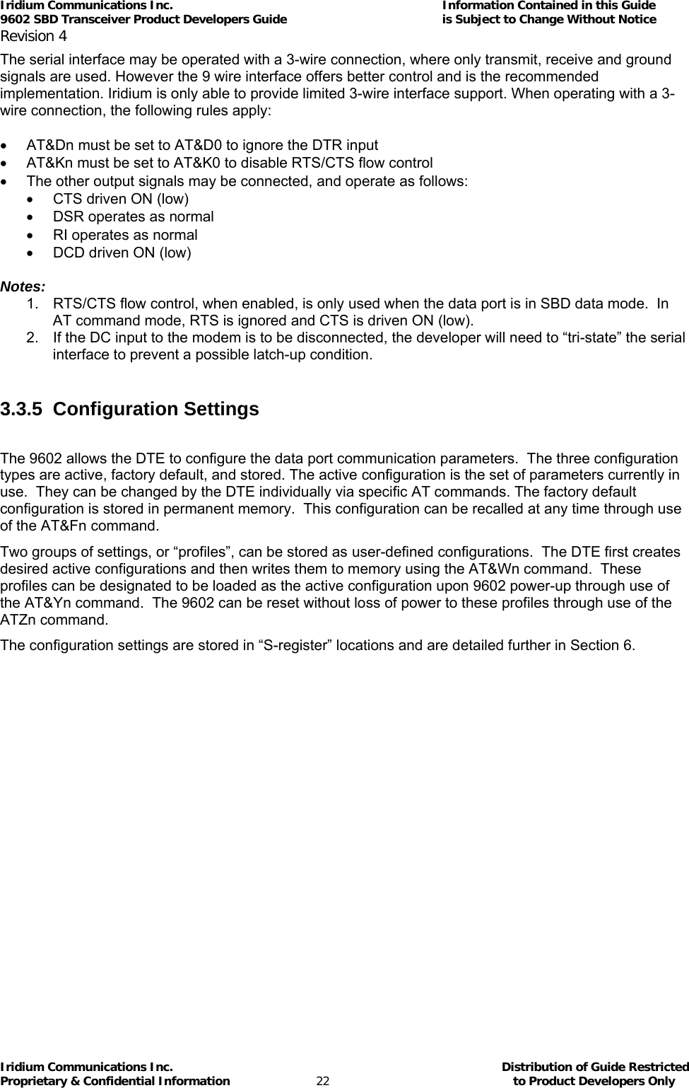 Iridium Communications Inc.                                      Information Contained in this Guide  9602 SBD Transceiver Product Developers Guide                                             is Subject to Change Without Notice  Revision 4 Iridium Communications Inc.                                           Distribution of Guide Restricted Proprietary &amp; Confidential Information                         22                                                  to Product Developers Only           The serial interface may be operated with a 3-wire connection, where only transmit, receive and ground signals are used. However the 9 wire interface offers better control and is the recommended implementation. Iridium is only able to provide limited 3-wire interface support. When operating with a 3-wire connection, the following rules apply:  •  AT&amp;Dn must be set to AT&amp;D0 to ignore the DTR input •  AT&amp;Kn must be set to AT&amp;K0 to disable RTS/CTS flow control •  The other output signals may be connected, and operate as follows: •  CTS driven ON (low) •  DSR operates as normal •  RI operates as normal •  DCD driven ON (low)  Notes:  1.  RTS/CTS flow control, when enabled, is only used when the data port is in SBD data mode.  In AT command mode, RTS is ignored and CTS is driven ON (low). 2.  If the DC input to the modem is to be disconnected, the developer will need to “tri-state” the serial interface to prevent a possible latch-up condition.  3.3.5 Configuration Settings  The 9602 allows the DTE to configure the data port communication parameters.  The three configuration types are active, factory default, and stored. The active configuration is the set of parameters currently in use.  They can be changed by the DTE individually via specific AT commands. The factory default configuration is stored in permanent memory.  This configuration can be recalled at any time through use of the AT&amp;Fn command. Two groups of settings, or “profiles”, can be stored as user-defined configurations.  The DTE first creates desired active configurations and then writes them to memory using the AT&amp;Wn command.  These profiles can be designated to be loaded as the active configuration upon 9602 power-up through use of the AT&amp;Yn command.  The 9602 can be reset without loss of power to these profiles through use of the ATZn command. The configuration settings are stored in “S-register” locations and are detailed further in Section  6.    