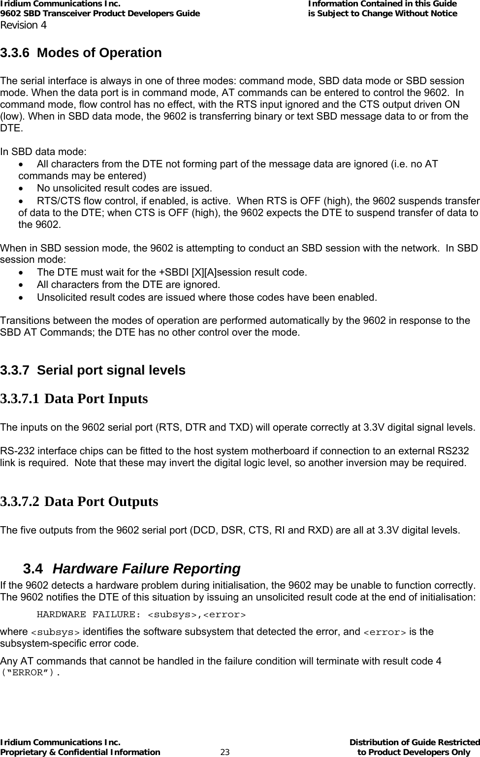 Iridium Communications Inc.                                      Information Contained in this Guide  9602 SBD Transceiver Product Developers Guide                                             is Subject to Change Without Notice  Revision 4 Iridium Communications Inc.                                           Distribution of Guide Restricted Proprietary &amp; Confidential Information                         23                                                  to Product Developers Only           3.3.6 Modes of Operation  The serial interface is always in one of three modes: command mode, SBD data mode or SBD session mode. When the data port is in command mode, AT commands can be entered to control the 9602.  In command mode, flow control has no effect, with the RTS input ignored and the CTS output driven ON (low). When in SBD data mode, the 9602 is transferring binary or text SBD message data to or from the DTE.    In SBD data mode: •  All characters from the DTE not forming part of the message data are ignored (i.e. no AT commands may be entered) •  No unsolicited result codes are issued. •  RTS/CTS flow control, if enabled, is active.  When RTS is OFF (high), the 9602 suspends transfer of data to the DTE; when CTS is OFF (high), the 9602 expects the DTE to suspend transfer of data to the 9602.  When in SBD session mode, the 9602 is attempting to conduct an SBD session with the network.  In SBD session mode: •  The DTE must wait for the +SBDI [X][A]session result code. •  All characters from the DTE are ignored. •  Unsolicited result codes are issued where those codes have been enabled.  Transitions between the modes of operation are performed automatically by the 9602 in response to the SBD AT Commands; the DTE has no other control over the mode.  3.3.7  Serial port signal levels 3.3.7.1 Data Port Inputs  The inputs on the 9602 serial port (RTS, DTR and TXD) will operate correctly at 3.3V digital signal levels.  RS-232 interface chips can be fitted to the host system motherboard if connection to an external RS232 link is required.  Note that these may invert the digital logic level, so another inversion may be required.  3.3.7.2 Data Port Outputs  The five outputs from the 9602 serial port (DCD, DSR, CTS, RI and RXD) are all at 3.3V digital levels.  3.4  Hardware Failure Reporting If the 9602 detects a hardware problem during initialisation, the 9602 may be unable to function correctly.  The 9602 notifies the DTE of this situation by issuing an unsolicited result code at the end of initialisation: HARDWARE FAILURE: &lt;subsys&gt;,&lt;error&gt; where &lt;subsys&gt; identifies the software subsystem that detected the error, and &lt;error&gt; is the subsystem-specific error code. Any AT commands that cannot be handled in the failure condition will terminate with result code 4 (“ERROR”).  