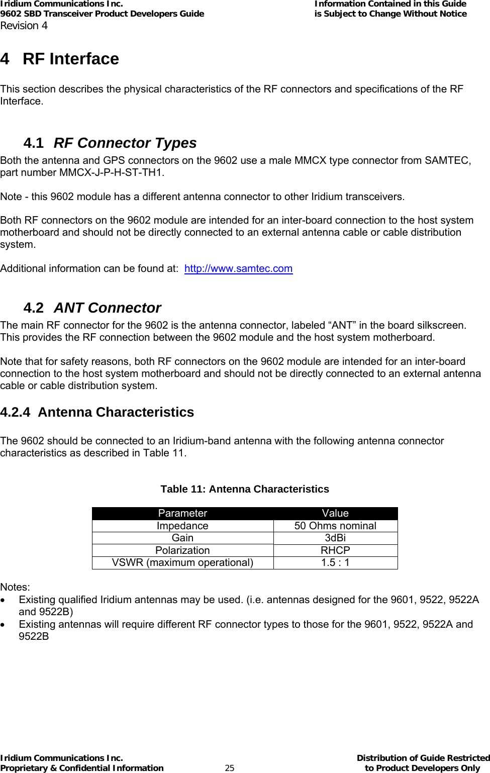 Iridium Communications Inc.                                      Information Contained in this Guide  9602 SBD Transceiver Product Developers Guide                                             is Subject to Change Without Notice  Revision 4 Iridium Communications Inc.                                           Distribution of Guide Restricted Proprietary &amp; Confidential Information                         25                                                  to Product Developers Only           4 RF Interface  This section describes the physical characteristics of the RF connectors and specifications of the RF Interface.  4.1  RF Connector Types Both the antenna and GPS connectors on the 9602 use a male MMCX type connector from SAMTEC, part number MMCX-J-P-H-ST-TH1.  Note - this 9602 module has a different antenna connector to other Iridium transceivers.  Both RF connectors on the 9602 module are intended for an inter-board connection to the host system motherboard and should not be directly connected to an external antenna cable or cable distribution system.  Additional information can be found at:  http://www.samtec.com  4.2  ANT Connector The main RF connector for the 9602 is the antenna connector, labeled “ANT” in the board silkscreen.  This provides the RF connection between the 9602 module and the host system motherboard.  Note that for safety reasons, both RF connectors on the 9602 module are intended for an inter-board connection to the host system motherboard and should not be directly connected to an external antenna cable or cable distribution system. 4.2.4 Antenna Characteristics  The 9602 should be connected to an Iridium-band antenna with the following antenna connector characteristics as described in Table 11.   Table 11: Antenna Characteristics  Parameter  Value Impedance  50 Ohms nominal Gain 3dBi Polarization RHCP VSWR (maximum operational)  1.5 : 1  Notes: •  Existing qualified Iridium antennas may be used. (i.e. antennas designed for the 9601, 9522, 9522A and 9522B) •  Existing antennas will require different RF connector types to those for the 9601, 9522, 9522A and 9522B  